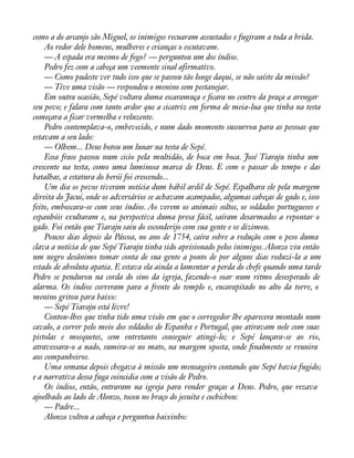 como a do arcanjo são Miguel, os inimigos recuaram assustados e fugiram a toda a brida. 
Ao redor dele homens, mulheres e crianças o escutavam. 
— A espada era mesmo de fogo? — perguntou um dos índios. 
Pedro fez com a cabeça um veemente sinal afirmativo. 
— Como pudeste ver tudo isso que se passou tão longe daqui, se não saíste da missão? 
— Tive uma visão — respondeu o menino sem pestanejar. 
Em outra ocasião, Sepé voltara duma escaramuça e àcara no centro da praça a arengar 
seu povo; e falara com tanto ardor que a cicatriz em forma de meia-lua que tinha na testa 
começara a ficar vermelha e reluzente. 
Pedro contemplava-o, embevecido, e num dado momento sussurrou para as pessoas que 
estavam a seu lado: 
— Olhem... Deus botou um lunar na testa de Sepé. 
Essa frase passou num cicio pela multidão, de boca em boca. José Tiaraju tinha um 
crescente na testa, como uma luminosa marca de Deus. E com o passar do tempo e das 
batalhas, a estatura do herói foi crescendo... 
Um dia os povos tiveram notícia dum hábil ardil de Sepé. Espalhara ele pela margem 
direita do Jacuí, onde os adversários se achavam acampados, algumas cabeças de gado e, isso 
feito, emboscara-se com seus índios. Ao verem os animais soltos, os soldados portugueses e 
espanhóis exultaram e, na perspectiva duma presa fácil, saíram desarmados a repontar o 
gado. Foi então que Tiaraju saiu do esconderijo com sua gente e os dizimou. 
Poucos dias depois da Páscoa, no ano de 1754, caíra sobre a redução com o peso duma 
clava a notícia de que Sepé Tiaraju tinha sido aprisionado pelos inimigos. Alonzo viu então 
um negro desânimo tomar conta de sua gente a ponto de por alguns dias reduzi-la a um 
estado de absoluta apatia. E estava ela ainda a lamentar a perda do chefe quando uma tarde 
Pedro se pendurou na corda do sino da igreja, fazendo-o soar num ritmo desesperado de 
alarma. Os índios correram para a frente do templo e, encarapitado no alto da torre, o 
menino gritou para baixo: 
— Sepé Tiaraju está livre! 
Contou-lhes que tinha tido uma visão em que o corregedor lhe aparecera montado num 
cavalo, a correr pelo meio dos soldados de Espanha e Portugal, que atiravam nele com suas 
pistolas e mosquetes, sem entretanto conseguir atingi-lo; e Sepé lançara-se ao rio, 
atravessara-o a nado, sumira-se no mato, na margem oposta, onde ànalmente se reunira 
aos companheiros. 
Uma semana depois chegava à missão um mensageiro contando que Sepé havia fugido; 
e a narrativa dessa fuga coincidia com a visão de Pedro. 
Os índios, então, entraram na igreja para render graças a Deus. Pedro, que rezava 
ajoelhado ao lado de Alonzo, tocou no braço do jesuíta e cochichou: 
— Padre... 
Alonzo voltou a cabeça e perguntou baixinho: 
 