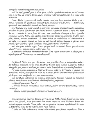 corregedor resumiu seu pensamento assim: 
— Vim aqui, general, para te dizer que o exército espanhol retrocedeu e nos deixou em 
paz. E que tu e teu exército devem fazer o mesmo e voltar imediatamente. É só o que tenho 
a dizer-te. 
Gomes Freire ergueu-se e, de punho cerrado, começou a fazer ameaças. Tinha gente e 
armas e coragem em quantidade suàciente para conquistar os Sete Povos — declarou ele, 
apontando com a mão cheia de anéis na direção noroeste. 
Sepé limitava-se a sorrir quando o intérprete, que suava abundantemente, traduzia as 
palavras do conde. Finalmente este último tornou a sentar-se, passou a mão pela testa 
úmida, e quando de novo falou foi num tom conciliador. Começou a fazer grandes 
promessas: daria a Sepé e seus capitães lindos presentes vindos especialmente de além-mar: 
joias, armas, arreios, uniformes... E, como prova de cordialidade — acrescentava o 
narrador —, o conde, tirando do bolso sua caixinha de tabaco, chegara a oferecer uma 
pitada a José Tiaraju, o qual, fechando o cenho, gritou para o intérprete: 
— Vai-te para o diabo, negro! Pensas que preciso de teu tabaco? Pensas que não tenho 
tabaco? Tenho, e do bom, muito melhor que o teu. 
A entrevista terminou intempestivamente. Sem sequer acenar com a cabeça para o 
capitão-general, Tiaraju esporeou o cavalo e se foi. 
Os feitos de Sepé e seus guerrilheiros corriam pelos Sete Povos, e testemunhas oculares 
das batalhas contavam que no meio da refrega tinham visto o lunar a fulgir na testa do 
corregedor, que passava incólume por entre as balas, brandindo no ar a espada flamejante. 
Por toda a parte contavam-se histórias de novos milagres de Tiaraju, e, quando este 
aparecia na missão, todos queriam tocar-lhe as vestes. Alonzo vira mulheres ajoelhadas aos 
pés do guerreiro, a beijar-lhe reverentemente as mãos. 
Um dia Pedro improvisou na chirimia uma música bucólica; e quando ele terminou, 
Alonzo, que estivera a escutá-lo num silêncio reflexivo, perguntou: 
— Que foi que tocaste, Pedro? 
O menino àcou um momento de olhar vidrado, absorto em seus pensamentos, e depois 
respondeu: 
— É uma música que inventei. Chama-se “Lunar de Sepé”. 
Em princípios de fevereiro daquele terrível ano de 1756, Alonzo dirigia-se uma noite 
para a cela, quando, ao se aproximar dela, ouviu rumor de vozes lá dentro. Parou um 
instante, aguçou o ouvido. Quem podia estar no quarto a conversar aquela hora? Acercou-se 
da porta na ponta dos pés e abriu-a sem ruído e olhou. 
O vulto de Pedro delineava-se contra o céu noturno que a janela enquadrava. Ficou o 
 
