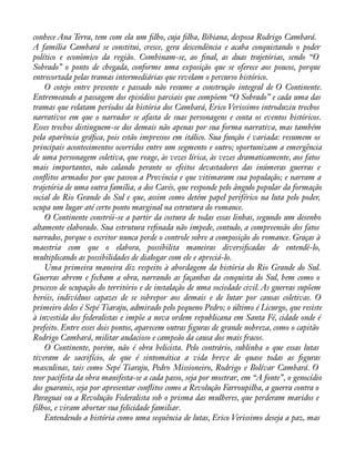 conhece Ana Terra, tem com ela um àlho, cuja àlha, Bibiana, desposa Rodrigo Cambará. 
A família Cambará se constitui, cresce, gera descendência e acaba conquistando o poder 
político e econômico da região. Combinam-se, ao ànal, as duas trajetórias, sendo “O 
Sobrado” o ponto de chegada, conforme uma exposição que se oferece aos poucos, porque 
entrecortada pelas tramas intermediárias que revelam o percurso histórico. 
O cotejo entre presente e passado não resume a construção integral de O Continente. 
Entremeando a passagem dos episódios parciais que compõem “O Sobrado” e cada uma das 
tramas que relatam períodos da história dos Cambará, Erico Verissimo introduziu trechos 
narrativos em que o narrador se afasta de suas personagens e conta os eventos históricos. 
Esses trechos distinguem-se dos demais não apenas por sua forma narrativa, mas também 
pela aparência gráàca, pois estão impressos em itálico. Sua função é variada: resumem os 
principais acontecimentos ocorridos entre um segmento e outro; oportunizam a emergência 
de uma personagem coletiva, que reage, às vezes lírica, às vezes dramaticamente, aos fatos 
mais importantes, não calando perante os efeitos devastadores das inúmeras guerras e 
conáitos armados por que passou a Província e que vitimaram sua população; e narram a 
trajetória de uma outra família, a dos Carés, que responde pelo ângulo popular da formação 
social do Rio Grande do Sul e que, assim como detém papel periférico na luta pelo poder, 
ocupa um lugar até certo ponto marginal na estrutura do romance. 
O Continente constrói-se a partir da costura de todas essas linhas, segundo um desenho 
altamente elaborado. Sua estrutura reànada não impede, contudo, a compreensão dos fatos 
narrados, porque o escritor nunca perde o controle sobre a composição do romance. Graças à 
maestria com que o elabora, possibilita maneiras diversiàcadas de entendê-lo, 
multiplicando as possibilidades de dialogar com ele e apreciá-lo. 
Uma primeira maneira diz respeito à abordagem da história do Rio Grande do Sul. 
Guerras abrem e fecham a obra, narrando as façanhas da conquista do Sul, bem como o 
processo de ocupação do território e de instalação de uma sociedade civil. As guerras supõem 
heróis, indivíduos capazes de se sobrepor aos demais e de lutar por causas coletivas. O 
primeiro deles é Sepé Tiaraju, admirado pelo pequeno Pedro; o último é Licurgo, que resiste 
à investida dos federalistas e impõe a nova ordem republicana em Santa Fé, cidade onde é 
prefeito. Entre esses dois pontos, aparecem outras àguras de grande nobreza, como o capitão 
Rodrigo Cambará, militar audacioso e campeão da causa dos mais fracos. 
O Continente, porém, não é obra belicista. Pelo contrário, sublinha o que essas lutas 
tiveram de sacrifício, de que é sintomática a vida breve de quase todas as àguras 
masculinas, tais como Sepé Tiaraju, Pedro Missioneiro, Rodrigo e Bolívar Cambará. O 
teor pacifista da obra manifesta-se a cada passo, seja por mostrar, em “A fonte”, o genocídio 
dos guaranis, seja por apresentar conáitos como a Revolução Farroupilha, a guerra contra o 
Paraguai ou a Revolução Federalista sob o prisma das mulheres, que perderam maridos e 
filhos, e viram abortar sua felicidade familiar. 
Entendendo a história como uma sequência de lutas, Erico Verissimo deseja a paz, mas 
 