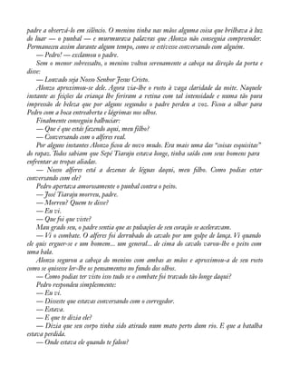 padre a observá-lo em silêncio. O menino tinha nas mãos alguma coisa que brilhava à luz 
do luar — o punhal — e murmurava palavras que Alonzo não conseguia compreender. 
Permaneceu assim durante algum tempo, como se estivesse conversando com alguém. 
— Pedro! — exclamou o padre. 
Sem o menor sobressalto, o menino voltou serenamente a cabeça na direção da porta e 
disse:— 
Louvado seja Nosso Senhor Jesus Cristo. 
Alonzo aproximou-se dele. Agora via-lhe o rosto à vaga claridade da noite. Naquele 
instante as feições da criança lhe feriram a retina com tal intensidade e numa tão pura 
impressão de beleza que por alguns segundos o padre perdeu a voz. Ficou a olhar para 
Pedro com a boca entreaberta e lágrimas nos olhos. 
Finalmente conseguiu balbuciar: 
— Que é que estás fazendo aqui, meu filho? 
— Conversando com o alferes real. 
Por alguns instantes Alonzo àcou de novo mudo. Era mais uma das “coisas esquisitas” 
do rapaz. Todos sabiam que Sepé Tiaraju estava longe, tinha saído com seus homens para 
enfrentar as tropas aliadas. 
— Nosso alferes está a dezenas de léguas daqui, meu àlho. Como podias estar 
conversando com ele? 
Pedro apertava amorosamente o punhal contra o peito. 
— José Tiaraju morreu, padre. 
— Morreu? Quem te disse? 
— Eu vi. 
— Que foi que viste? 
Mau grado seu, o padre sentia que as pulsações de seu coração se aceleravam. 
— Vi o combate. O alferes foi derrubado do cavalo por um golpe de lança. Vi quando 
ele quis erguer-se e um homem... um general... de cima do cavalo varou-lhe o peito com 
uma bala. 
Alonzo segurou a cabeça do menino com ambas as mãos e aproximou-a de seu rosto 
como se quisesse ler-lhe os pensamentos no fundo dos olhos. 
— Como podias ter visto isso tudo se o combate foi travado tão longe daqui? 
Pedro respondeu simplesmente: 
— Eu vi. 
— Disseste que estavas conversando com o corregedor. 
— Estava. 
— E que te dizia ele? 
— Dizia que seu corpo tinha sido atirado num mato perto dum rio. E que a batalha 
estava perdida. 
— Onde estava ele quando te falou? 
 