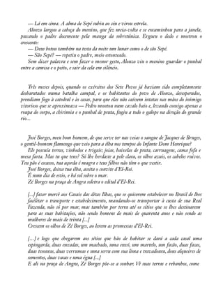 — Lá em cima. A alma de Sepé subiu ao céu e virou estrela. 
Alonzo largou a cabeça do menino, que fez meia-volta e se encaminhou para a janela, 
puxando o padre docemente pela manga da sobretúnica. Ergueu o dedo e mostrou o 
crescente: 
— Deus botou também na testa da noite um lunar como o de são Sepé. 
— São Sepé? — repetiu o padre, meio estonteado. 
Sem dizer palavra e sem fazer o menor gesto, Alonzo viu o menino guardar o punhal 
entre a camisa e o peito, e sair da cela em silêncio. 
Três meses depois, quando os exércitos dos Sete Povos já haviam sido completamente 
desbaratados numa batalha campal, e os habitantes do povo de Alonzo, desesperados, 
prendiam fogo à catedral e às casas, para que elas não caíssem intatas nas mãos do inimigo 
vitorioso que se aproximava — Pedro montou num cavalo baio e, levando consigo apenas a 
roupa do corpo, a chirimia e o punhal de prata, fugiu a todo o galope na direção do grande 
rio... 
José Borges, meu bom homem, de que serve ter nas veias o sangue de Jacques de Bruges, 
o gentil-homem flamengo que veio para a ilha nos tempos do Infante Dom Henrique? 
Ele possuía terras, vinhedos e trigais; joias, baixelas de prata, carruagens, cama fofa e 
mesa farta. Mas tu que tens? Só lhe herdaste a pele clara, os olhos azuis, os cabelos ruivos. 
Teu pão é escasso, tua açorda é magra e teus filhos não têm o que vestir. 
José Borges, deixa tua ilha, aceita o convite d’El-Rei. 
É num dia de estio, e há sol sobre o mar. 
Zé Borges na praça de Angra soletra o edital d’El-Rei. 
[...] fazer mercê aos Casais das ditas Ilhas, que se quiserem estabelecer no Brasil de lhes 
facilitar o transporte e estabelecimento, mandando-os transportar à custa de sua Real 
Fazenda, não só por mar, mas também por terra até os sítios que se lhes destinarem 
para as suas habitações, não sendo homens de mais de quarenta anos e não sendo as 
mulheres de mais de trinta [...] 
Crescem os olhos de Zé Borges, ao lerem as promessas d’El-Rei. 
[...] e logo que chegarem aos sítios que hão de habitar se dará a cada casal uma 
espingarda, duas enxadas, um machado, uma enxó, um martelo, um facão, duas facas, 
duas tesouras, duas verrumas e uma serra com sua lima e travadoura, dous alqueires de 
sementes, duas vacas e uma égua [...] 
E ali na praça de Angra, Zé Borges põe-se a sonhar. Vê suas terras e rebanhos, come 
 