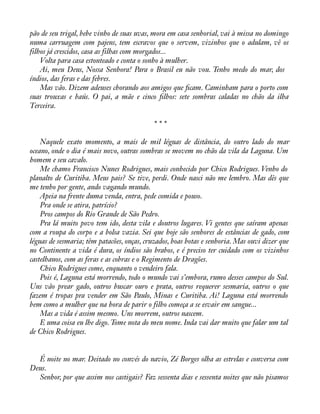 pão de seu trigal, bebe vinho de suas uvas, mora em casa senhorial, vai à missa no domingo 
numa carruagem com pajens, tem escravos que o servem, vizinhos que o adulam, vê os 
filhos já crescidos, casa as filhas com morgados... 
Volta para casa estonteado e conta o sonho à mulher. 
Ai, meu Deus, Nossa Senhora! Para o Brasil eu não vou. Tenho medo do mar, dos 
índios, das feras e das febres. 
Mas vão. Dizem adeuses chorando aos amigos que àcam. Caminham para o porto com 
suas trouxas e baús. O pai, a mãe e cinco àlhos: sete sombras caladas no chão da ilha 
Terceira. 
* * * 
Naquele exato momento, a mais de mil léguas de distância, do outro lado do mar 
oceano, onde o dia é mais novo, outras sombras se movem no chão da vila da Laguna. Um 
homem e seu cavalo. 
Me chamo Francisco Nunes Rodrigues, mais conhecido por Chico Rodrigues. Venho do 
planalto de Curitiba. Meus pais? Se tive, perdi. Onde nasci não me lembro. Mas dês que 
me tenho por gente, ando vagando mundo. 
Apeia na frente duma venda, entra, pede comida e pouso. 
Pra onde se atira, patrício? 
Pros campos do Rio Grande de São Pedro. 
Pra lá muito povo tem ido, desta vila e doutros lugares. Vi gentes que saíram apenas 
com a roupa do corpo e a bolsa vazia. Sei que hoje são senhores de estâncias de gado, com 
léguas de sesmaria; têm patacões, onças, cruzados, boas botas e senhoria. Mas ouvi dizer que 
no Continente a vida é dura, os índios são brabos, e é preciso ter cuidado com os vizinhos 
castelhanos, com as feras e as cobras e o Regimento de Dragões. 
Chico Rodrigues come, enquanto o vendeiro fala. 
Pois é, Laguna está morrendo, todo o mundo vai s’embora, rumo desses campos do Sul. 
Uns vão prear gado, outros buscar ouro e prata, outros requerer sesmaria, outros o que 
fazem é tropas pra vender em São Paulo, Minas e Curitiba. Ai! Laguna está morrendo 
bem como a mulher que na hora de parir o filho começa a se esvair em sangue... 
Mas a vida é assim mesmo. Uns morrem, outros nascem. 
E uma coisa eu lhe digo. Tome nota do meu nome. Inda vai dar muito que falar um tal 
de Chico Rodrigues. 
É noite no mar. Deitado no convés do navio, Zé Borges olha as estrelas e conversa com 
Deus. 
Senhor, por que assim nos castigais? Faz sessenta dias e sessenta noites que não pisamos 
 