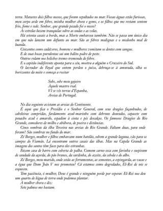 terra. Matastes dois àlhos nossos, que foram sepultados no mar. Vossas águas estão furiosas, 
meu corpo arde em febre, minha mulher chora e geme, e os àlhos que me restam sentem 
frio, fome e sede. Senhor, que grande pecado foi o nosso? 
As estrelas luzem tranquilas sobre as ondas e as velas. 
Há setenta casais a bordo, mas a Morte embarcou também. Não se passa um único dia 
em que não lancem um defunto ao mar. São as febres malignas e o medonho mal de 
luanda. 
Cinzentos como cadáveres, homens e mulheres vomitam os dentes com sangue. 
E de suas bocas purulentas sai um hálito podre de peste. 
Outros rolam nos beliches treme-tremendo de febre. 
E o capitão indiferente aponta para o céu, mostra a alguém o Cruzeiro do Sul. 
O lavrador do Fayal que ontem perdeu o juízo, debruça-se à amurada, olha os 
horizontes da noite e começa a recitar 
Sobe, sobe meu gajeiro 
Àquele mastro real. 
Vê se vês terras d’Espanha, 
Areias de Portugal. 
No dia seguinte avistam as areias do Continente. 
É aqui que àca o Presídio e o Senhor General, com seus dragões façanhudos, de 
cabeleiras compridas, fardamento azul-marinho com debruns dourados, capacete com 
penacho azul e amarelo, espadim à cinta e pés descalços. Os famosos Dragões do Rio 
Grande, comedores de milho e abóbora, de poeira e distâncias. 
Cinco sombras da ilha Terceira nas areias do Rio Grande. Faltam duas, para onde 
foram? São sombras no fundo do mar. 
Zé Borges, mulher e àlhos embarcam num batelão, sobem a grande laguna, vão para os 
campos do Viamão. Lá encontram outros casais das ilhas. Mas na Capela Grande as 
imagens dos santos têm faces para eles estranhas. 
Fazem casa de barro com coberta de palha. Comem carne-seca com farinha e suspiram 
de saudade da açorda, do pão branco, da sardinha, do azeite, da cebola e do alho. 
Zé Borges, meu marido, onde estão as ferramentas, as sementes, a espingarda, as vacas e 
a égua que Dom João V nos prometeu? Cá estamos como degredados, El-Rei de nós se 
esqueceu. 
Tem paciência, ó mulher, Deus é grande e ninguém perde por esperar. El-Rei nos deu 
um quarto de légua de terra onde podemos plantar. 
A mulher chora e diz: 
Sete palmos me bastam. 
 