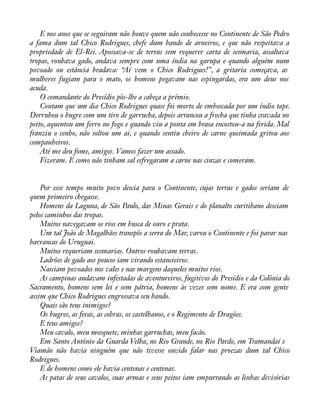 E nos anos que se seguiram não houve quem não conhecesse no Continente de São Pedro 
a fama dum tal Chico Rodrigues, chefe dum bando de arneiros, e que não respeitava a 
propriedade de El-Rei. Apossava-se de terras sem requerer carta de sesmaria, assaltava 
tropas, roubava gado, andava sempre com uma índia na garupa e quando alguém num 
povoado ou estância bradava: “Aí vem o Chico Rodrigues!”, a gritaria começava, as 
mulheres fugiam para o mato, os homens pegavam nas espingardas, era um deus nos 
acuda. 
O comandante do Presídio pôs-lhe a cabeça a prêmio. 
Contam que um dia Chico Rodrigues quase foi morto de emboscada por um índio tape. 
Derrubou o bugre com um tiro de garrucha, depois arrancou a frecha que tinha cravada no 
peito, aquentou um ferro no fogo e quando viu a ponta em brasa encostou-a na ferida. Mal 
franziu o cenho, não soltou um ai, e quando sentiu cheiro de carne queimada gritou aos 
companheiros. 
Até me deu fome, amigos. Vamos fazer um assado. 
Fizeram. E como não tinham sal esfregaram a carne nas cinzas e comeram. 
Por esse tempo muito povo descia para o Continente, cujas terras e gados seriam de 
quem primeiro chegasse. 
Homens da Laguna, de São Paulo, das Minas Gerais e do planalto curitibano desciam 
pelos caminhos das tropas. 
Muitos navegavam os rios em busca de ouro e prata. 
Um tal João de Magalhães transpôs a serra do Mar, varou o Continente e foi parar nas 
barrancas do Uruguai. 
Muitos requeriam sesmarias. Outros roubavam terras. 
Ladrões de gado aos poucos iam virando estancieiros. 
Nasciam povoados nos vales e nas margens daqueles muitos rios. 
As campinas andavam infestadas de aventureiros, fugitivos do Presídio e da Colônia do 
Sacramento, homens sem lei e sem pátria, homens às vezes sem nome. E era com gente 
assim que Chico Rodrigues engrossava seu bando. 
Quais são teus inimigos? 
Os bugres, as feras, as cobras, os castelhanos, e o Regimento de Dragões. 
E teus amigos? 
Meu cavalo, meu mosquete, minhas garruchas, meu facão. 
Em Santo Antônio da Guarda Velha, no Rio Grande, no Rio Pardo, em Tramandaí e 
Viamão não havia ninguém que não tivesse ouvido falar nas proezas dum tal Chico 
Rodrigues. 
E de homens como ele havia centenas e centenas. 
As patas de seus cavalos, suas armas e seus peitos iam empurrando as linhas divisórias 
 