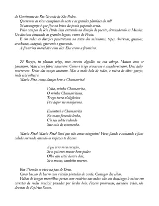 do Continente do Rio Grande de São Pedro. 
Queremos as ricas campinas do oeste e as grandes planícies do sul! 
Só caranguejo é que fica na beira da praia papando areia. 
Pelos campos do Rio Pardo iam entrando na direção do poente, demandando as Missões. 
Ou desciam costeando as grandes lagoas, rumo do Prata. 
E em todas as direções penetravam na terra dos minuanos, tapes, charruas, guenoas, 
arachanes, caaguás, guaranis e guaranás. 
A fronteira marchava com eles. Eles eram a fronteira. 
Zé Borges, tu plantas trigo, mas cresceu algodão na tua cabeça. Muitos anos se 
passaram. Mais cinco àlhos nasceram. Como o trigo cresceram e amadureceram. Dois deles 
morreram. Duas das moças casaram. Mas a mais bela de todas, a ruiva de olhos garços, 
inda está solteira. 
Maria Rita, como danças bem a Chamarrita! 
Volta, minha Chamarrita, 
Ó minha Chamarritona. 
Trago terra n’algibeira 
Pra depor na manjerona. 
Encontrei a Chamarrita 
No mato fazendo lenha, 
C’o seu colete redondo 
Sua saia de estamenha. 
Maria Rita! Maria Rita! Será que não amas ninguém? Vives àando e cantando e àcas 
calada sorrindo quando os rapazes te dizem: 
Aqui tens meu coração, 
Se o quiseres matar bem podes: 
Olha que estás dentro dele, 
Se o matas, também morres. 
Em Viamão se vive na paz de Deus. 
Casas baixas de barro com rótulas pintadas de verde. Cantigas das ilhas. 
Velhas de longas mantilhas pretas com rosários nas mãos vão aos domingos à missa em 
carretas de rodas maciças puxadas por lerdos bois. Fazem promessas, acendem velas, são 
devotas do Espírito Santo. 
 