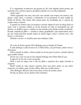 E os vagamundos aventureiros que passam por ali, riem daquelas gentes pacatas, que 
respeitam a lei e odeiam a guerra, que falam cantando e às vezes lhes preguntam. 
Aonde vades? 
Acham engraçadas suas caras, suas casas, suas comidas, suas roupas, seus cantares, suas 
danças: o feliz amor, o sarrabaio, a chamarrita. E nas quermesses de maio mofam da 
Pomba do Divino. Mas muitos deles tomam parte nas cavalhadas, que é a guerra dos 
cristãos contra os mouros. 
E quando esses homens sujos, de mosquete a tiracolo, chapéu de couro na cabeça, facão na 
cinta, veem os açorianos suando ao sol das lavouras de trigo ou mourejando nas suas 
oàcinas, e as mulheres graves e caladas em casa curtindo couro, àando, tecendo, cozinhando, 
lavando, cuidando dos àlhos — sacodem as cabeças guedelhudas e não compreendem como é 
que um cristão pode àcar parado sempre no mesmo lugar, a fazer a mesma coisa o dia 
inteiro, a vida inteira. 
Montam a cavalo e se vão felizes para suas andanças e lidas. 
Os ventos do destino sopram Chico Rodrigues para as bandas do Viamão. 
E num domingo à saída da missa ele vê Maria Rita, a de pele branca, cabelos ruivos e 
olhos garços. 
Estava cansado de índias e chinas tostadas de sol com gosto de poeira e picumã. Queria 
agora mulher branca. 
Foi por isso, só por isso que na noite daquele domingo tirou Maria Rita de casa. 
E agora lá vai ele com a ruiva na garupa. 
Perdi a conta do tempo, mas se não me falha a memória devo andar beirando os 
cinquenta. 
Resolvi mudar de vida, requerer sesmaria, fazer casa, parar quieto, ser um senhor 
estancieiro, ter mulher, gado, cavalos e filhos, todos com a minha marca. 
Chico Rodrigues olha para uma árvore forte, à beira da estrada e pensa. 
De hoje em diante vou me chamar Chico Cambará. 
 