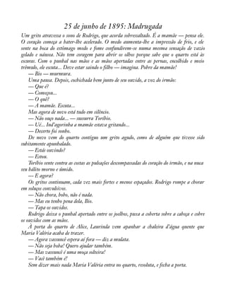 25 de junho de 1895: Madrugada 
Um grito atravessa o sono de Rodrigo, que acorda sobressaltado. É a mamãe — pensa ele. 
O coração começa a bater-lhe acelerado. O medo aumenta-lhe a impressão de frio, e ele 
sente na boca do estômago medo e fome confundirem-se numa mesma sensação de vazio 
gelado e náusea. Não tem coragem para abrir os olhos porque sabe que o quarto está às 
escuras. Com o punhal nas mãos e as mãos apertadas entre as pernas, encolhido e meio 
trêmulo, ele escuta... Deve estar saindo o filho — imagina. Pobre da mamãe! 
— Bio — murmura. 
Uma pausa. Depois, cochichada bem junto de seu ouvido, a voz do irmão: 
— Que é? 
— Começou... 
— O quê? 
— A mamãe. Escuta... 
Mas agora de novo está tudo em silêncio. 
— Não ouço nada... — sussurra Toríbio. 
— Ué... Ind’agorinha a mamãe estava gritando... 
— Decerto foi sonho. 
De novo vem do quarto contíguo um grito agudo, como de alguém que tivesse sido 
subitamente apunhalado. 
— Estás ouvindo? 
— Estou. 
Toríbio sente contra as costas as pulsações descompassadas do coração do irmão, e na nuca 
seu hálito morno e úmido. 
— E agora? 
Os gritos continuam, cada vez mais fortes e menos espaçados. Rodrigo rompe a chorar 
em soluços convulsivos. 
— Não chora, bobo, não é nada. 
— Mas eu tenho pena dela, Bio. 
— Tapa os ouvidos. 
Rodrigo deixa o punhal apertado entre os joelhos, puxa a coberta sobre a cabeça e cobre 
os ouvidos com as mãos. 
À porta do quarto de Alice, Laurinda vem apanhar a chaleira d’água quente que 
Maria Valéria acaba de trazer. 
— Agora vassuncê espera aí fora — diz a mulata. 
— Não seja boba! Quero ajudar também. 
— Mas vassuncê é uma moça solteira! 
— Vacê também é! 
Sem dizer mais nada Maria Valéria entra no quarto, resoluta, e fecha a porta. 
 