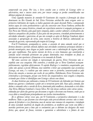 compreende seu preço. Por isso, o livro conclui com a vitória de Licurgo sobre os 
adversários, mas o sucesso custa caro, por trazer consigo as perdas contabilizadas nas 
últimas páginas do romance. 
Uma segunda maneira de entender O Continente diz respeito à formação da classe 
dominante no Rio Grande do Sul. Erico Verissimo atribui-lhe uma origem entre os 
primeiros habitantes da região, os índios guaranis dos quais descende Pedro, o antepassado 
mítico capaz de visões premonitórias e que diz conversar com Nossa Senhora; atribui-lhe 
igualmente um começo histórico, situado em experiência anterior à ocupação portuguesa: os 
Sete Povos das Missões, pela qual nutre simpatia, dado o caráter cultural e civilizatório dos 
objetivos catequéticos dos jesuítas. E àxa para ela um percurso, vinculado primeiramente a 
atividades nômades e guerreiras, de que são exemplo as ações de Rodrigo Cambará, depois 
associadas à apropriação da terra, como mostra a história de Bolívar, culminando na 
tomada do governo, representada pelo trajeto de Licurgo. 
E m O Continente, acompanha-se, assim, a ascensão de uma camada social que se 
formou durante o período colonial, deàniu suas atividades econômicas principais durante o 
período monárquico, mas chegou ao poder somente com a substituição do regime político, 
que quis republicano. Nas partes iniciais do livro, os seres humanos que constituirão a 
camada social retratada pertencem aos grupos dominados; mas triunfam no ànal, ao 
derrotarem seus opositores e firmarem-se no comando do Estado. 
Tal como ocorrera em relação à representação da guerra, Erico Verissimo não se 
rejubila com essa conquista. Pelo contrário, à medida que os Terra Cambará avançam 
politicamente, regridem afetivamente. O capitão Rodrigo é o romântico conquistador, que 
seduz não apenas a jovem Bibiana, mas também o leitor que acompanha suas aventuras; 
Licurgo, seu neto, é o realista que não comove nem se perturba, caracterizando-se pela 
frieza das emoções, a mesma que recebe de seu público. Habilmente, Erico Verissimo não 
criminaliza a personagem, porque seus heróis são conquistadores; mas congela a simpatia, 
evitando que o leitor se identifique com Licurgo e abrace seus ideais. 
As duas histórias que embasam a trama de O Continente são lideradas por homens que 
lutam nas guerras e combatem o poder até se tornarem parte dele. Suas ações, contudo, não 
detêm o comando sobre o enredo do livro, dominado pelas mulheres, destacando-se três delas: 
Ana Terra, Bibiana Cambará e Luzia Silva. Por trás dessas senhoras estão várias outras, 
enlutadas por efeito das guerras que devastam a região e devoram seus homens, sendo que as 
vozes delas se manifestam principalmente nos trechos intermediários. 
Já se aàrmou várias vezes que, em O Continente, a perspectiva dominante é a das 
mulheres. Todos os que àzeram essa observação estão provavelmente corretos: não se trata 
apenas de fortalecer a voz feminina, mas de narrar um romance de conquistas e instalação 
de uma sociedade machista do ângulo dos perdedores, as mulheres que veem seus àlhos e 
maridos partirem para a luta que os consumirá; que se dobram aos desígnios dos mais 
fortes; que, apesar de fracas, resistem e garantem a subsistência e o futuro de seus 
 