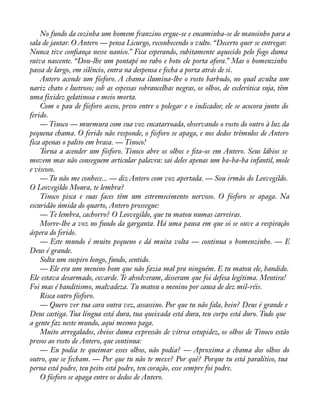 No fundo da cozinha um homem franzino ergue-se e encaminha-se de mansinho para a 
sala de jantar. O Antero — pensa Licurgo, reconhecendo o vulto. “Decerto quer se entregar. 
Nunca tive conàança nesse nanico.” Fica esperando, subitamente aquecido pelo fogo duma 
raiva nascente. “Dou-lhe um pontapé no rabo e boto ele porta afora.” Mas o homenzinho 
passa de largo, em silêncio, entra na despensa e fecha a porta atrás de si. 
Antero acende um fósforo. A chama ilumina-lhe o rosto barbudo, no qual avulta um 
nariz chato e lustroso; sob as espessas sobrancelhas negras, os olhos, de esclerótica suja, têm 
uma fixidez gelatinosa e meio morta. 
Com o pau de fósforo aceso, preso entre o polegar e o indicador, ele se acocora junto do 
ferido. 
— Tinoco — murmura com sua voz encatarroada, observando o rosto do outro à luz da 
pequena chama. O ferido não responde, o fósforo se apaga, e nos dedos trêmulos de Antero 
fica apenas o palito em brasa. — Tinoco! 
Torna a acender um fósforo. Tinoco abre os olhos e àta-os em Antero. Seus lábios se 
movem mas não conseguem articular palavra: sai deles apenas um ba-ba-ba infantil, mole 
e viscoso. 
— Tu não me conhece... — diz Antero com voz apertada. — Sou irmão do Leovegildo. 
O Leovegildo Moura, te lembra? 
Tinoco pisca e suas faces têm um estremecimento nervoso. O fósforo se apaga. Na 
escuridão úmida do quarto, Antero prossegue: 
— Te lembra, cachorro? O Leovegildo, que tu matou numas carreiras. 
Morre-lhe a voz no fundo da garganta. Há uma pausa em que só se ouve a respiração 
áspera do ferido. 
— Este mundo é muito pequeno e dá muita volta — continua o homenzinho. — E 
Deus é grande. 
Solta um suspiro longo, fundo, sentido. 
— Ele era um menino bom que não fazia mal pra ninguém. E tu matou ele, bandido. 
Ele estava desarmado, covarde. Te absolveram, disseram que foi defesa legítima. Mentira! 
Foi mas é banditismo, malvadeza. Tu matou o menino por causa de dez mil-réis. 
Risca outro fósforo. 
— Quero ver tua cara outra vez, assassino. Por que tu não fala, hein? Deus é grande e 
Deus castiga. Tua língua está dura, tua queixada está dura, teu corpo está duro. Tudo que 
a gente faz neste mundo, aqui mesmo paga. 
Muito arregalados, cheios duma expressão de vítrea estupidez, os olhos de Tinoco estão 
presos ao rosto de Antero, que continua: 
— Eu podia te queimar esses olhos, não podia? — Aproxima a chama dos olhos do 
outro, que se fecham. — Por que tu não te mexe? Por quê? Porque tu está paralítico, tua 
perna está podre, teu peito está podre, teu coração, esse sempre foi podre. 
O fósforo se apaga entre os dedos de Antero. 
 