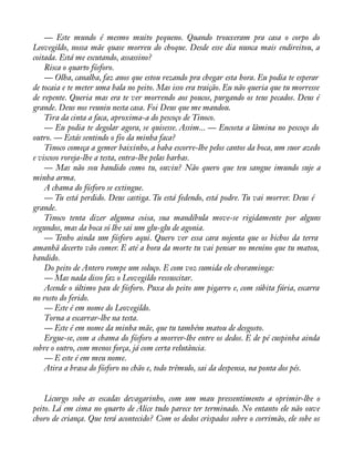 — Este mundo é mesmo muito pequeno. Quando trouxeram pra casa o corpo do 
Leovegildo, nossa mãe quase morreu do choque. Desde esse dia nunca mais endireitou, a 
coitada. Está me escutando, assassino? 
Risca o quarto fósforo. 
— Olha, canalha, faz anos que estou rezando pra chegar esta hora. Eu podia te esperar 
de tocaia e te meter uma bala no peito. Mas isso era traição. Eu não queria que tu morresse 
de repente. Queria mas era te ver morrendo aos poucos, purgando os teus pecados. Deus é 
grande. Deus nos reuniu nesta casa. Foi Deus que me mandou. 
Tira da cinta a faca, aproxima-a do pescoço de Tinoco. 
— Eu podia te degolar agora, se quisesse. Assim... — Encosta a lâmina no pescoço do 
outro. — Estás sentindo o fio da minha faca? 
Tinoco começa a gemer baixinho, a baba escorre-lhe pelos cantos da boca, um suor azedo 
e viscoso roreja-lhe a testa, entra-lhe pelas barbas. 
— Mas não sou bandido como tu, ouviu? Não quero que teu sangue imundo suje a 
minha arma. 
A chama do fósforo se extingue. 
— Tu está perdido. Deus castiga. Tu está fedendo, está podre. Tu vai morrer. Deus é 
grande. 
Tinoco tenta dizer alguma coisa, sua mandíbula move-se rigidamente por alguns 
segundos, mas da boca só lhe sai um glu-glu de agonia. 
— Tenho ainda um fósforo aqui. Quero ver essa cara nojenta que os bichos da terra 
amanhã decerto vão comer. E até a hora da morte tu vai pensar no menino que tu matou, 
bandido. 
Do peito de Antero rompe um soluço. E com voz sumida ele choraminga: 
— Mas nada disso faz o Leovegildo ressuscitar. 
Acende o último pau de fósforo. Puxa do peito um pigarro e, com súbita fúria, escarra 
no rosto do ferido. 
— Este é em nome do Leovegildo. 
Torna a escarrar-lhe na testa. 
— Este é em nome da minha mãe, que tu também matou de desgosto. 
Ergue-se, com a chama do fósforo a morrer-lhe entre os dedos. E de pé cuspinha ainda 
sobre o outro, com menos força, já com certa relutância. 
— E este é em meu nome. 
Atira a brasa do fósforo no chão e, todo trêmulo, sai da despensa, na ponta dos pés. 
Licurgo sobe as escadas devagarinho, com um mau pressentimento a oprimir-lhe o 
peito. Lá em cima no quarto de Alice tudo parece ter terminado. No entanto ele não ouve 
choro de criança. Que terá acontecido? Com os dedos crispados sobre o corrimão, ele sobe os 
 