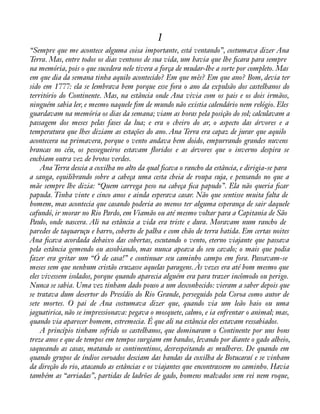 1 
“Sempre que me acontece alguma coisa importante, está ventando”, costumava dizer Ana 
Terra. Mas, entre todos os dias ventosos de sua vida, um havia que lhe àcara para sempre 
na memória, pois o que sucedera nele tivera a força de mudar-lhe a sorte por completo. Mas 
em que dia da semana tinha aquilo acontecido? Em que mês? Em que ano? Bom, devia ter 
sido em 1777: ela se lembrava bem porque esse fora o ano da expulsão dos castelhanos do 
território do Continente. Mas, na estância onde Ana vivia com os pais e os dois irmãos, 
ninguém sabia ler, e mesmo naquele àm de mundo não existia calendário nem relógio. Eles 
guardavam na memória os dias da semana; viam as horas pela posição do sol; calculavam a 
passagem dos meses pelas fases da lua; e era o cheiro do ar, o aspecto das árvores e a 
temperatura que lhes diziam as estações do ano. Ana Terra era capaz de jurar que aquilo 
acontecera na primavera, porque o vento andava bem doido, empurrando grandes nuvens 
brancas no céu, os pessegueiros estavam áoridos e as árvores que o inverno despira se 
enchiam outra vez de brotos verdes. 
Ana Terra descia a coxilha no alto da qual àcava o rancho da estância, e dirigia-se para 
a sanga, equilibrando sobre a cabeça uma cesta cheia de roupa suja, e pensando no que a 
mãe sempre lhe dizia: “Quem carrega peso na cabeça àca papudo”. Ela não queria àcar 
papuda. Tinha vinte e cinco anos e ainda esperava casar. Não que sentisse muita falta de 
homem, mas acontecia que casando poderia ao menos ter alguma esperança de sair daquele 
cafundó, ir morar no Rio Pardo, em Viamão ou até mesmo voltar para a Capitania de São 
Paulo, onde nascera. Ali na estância a vida era triste e dura. Moravam num rancho de 
paredes de taquaruçu e barro, coberto de palha e com chão de terra batida. Em certas noites 
Ana àcava acordada debaixo das cobertas, escutando o vento, eterno viajante que passava 
pela estância gemendo ou assobiando, mas nunca apeava do seu cavalo; o mais que podia 
fazer era gritar um “Ó de casa!” e continuar seu caminho campo em fora. Passavam-se 
meses sem que nenhum cristão cruzasse aquelas paragens. Às vezes era até bom mesmo que 
eles vivessem isolados, porque quando aparecia alguém era para trazer incômodo ou perigo. 
Nunca se sabia. Uma vez tinham dado pouso a um desconhecido: vieram a saber depois que 
se tratava dum desertor do Presídio do Rio Grande, perseguido pela Coroa como autor de 
sete mortes. O pai de Ana costumava dizer que, quando via um leão baio ou uma 
jaguatirica, não se impressionava: pegava o mosquete, calmo, e ia enfrentar o animal; mas, 
quando via aparecer homem, estremecia. É que ali na estância eles estavam ressabiados. 
A princípio tinham sofrido os castelhanos, que dominaram o Continente por uns bons 
treze anos e que de tempos em tempos surgiam em bandos, levando por diante o gado alheio, 
saqueando as casas, matando os continentinos, desrespeitando as mulheres. De quando em 
quando grupos de índios coroados desciam das bandas da coxilha de Botucaraí e se vinham 
da direção do rio, atacando as estâncias e os viajantes que encontrassem no caminho. Havia 
também as “arriadas”, partidas de ladrões de gado, homens malvados sem rei nem roque, 
 