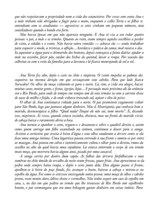 que não respeitavam a propriedade nem a vida dos estancieiros. Por vezes sem conta Ana e 
a mãe tinham sido obrigadas a fugir para o mato, enquanto o velho Terra e os àlhos se 
entendiam com os assaltantes — agressivos se estes vinham em pequeno número, mas 
conciliadores quando o bando era forte. 
Mas havia épocas em que não aparecia ninguém. E Ana só via a seu redor quatro 
pessoas: o pai, a mãe e os irmãos. Quanto ao resto, eram sempre aqueles coxilhões a perder 
de vista, a solidão e o vento. Não havia outro remédio — achava ela — senão trabalhar 
para esquecer o medo, a tristeza, a aáição... Acordava e pulava da cama, mal raiava o dia. 
Ia aquentar a água para o chimarrão dos homens, depois começava a faina diária: ajudar a 
mãe na cozinha, fazer pão, cuidar dos bichos do quintal, lavar a roupa. Por ocasião das 
colheitas ia com o resto da família para a lavoura e lá ficava mourejando de sol a sol. 
Ana Terra fez alto, depôs o cesto no chão e suspirou. O vento impelia as palmas dos 
coqueiros na mesma direção em que esvoaçavam seus cabelos. Para que lado àcava 
Sorocaba? Os olhos da moça voltaram-se para o norte. Lá, sim, a vida era alegre, havia 
muitas casas, muita gente, e festas, igrejas, lojas... A povoação mais próxima ali da estância 
era o Rio Pardo, para onde de tempos em tempos um de seus irmãos ia com a carreta cheia 
de sacos de milho e feijão, e de onde voltava trazendo sal, açúcar e óleo de peixe. 
O olhar de Ana continuava voltado para o norte. O pai prometera vagamente voltar 
para São Paulo, logo que juntasse algum dinheiro. Mas d. Henriqueta, que conhecia bem o 
marido, desencorajava a àlha: “Qual nada! Daqui ele não sai, nem morto”. E, dizendo 
isso, suspirava. Às vezes, quando estava sozinha, chorava, mas na frente do marido vivia 
de cabeça baixa e raramente abria a boca. 
Ana tornou a apanhar o cesto, ergueu-o e descansou-o sobre o quadril direito e, assim 
como quem carrega um àlho escanchado na cintura, continuou a descer para a sanga. 
Avistou a corticeira que crescia à beira d’água e seus olhos saudaram a árvore como se ela 
fosse uma amiga íntima. Uma lagartixa passou correndo à sua frente e sumiu-se por entre 
as macegas. Ana pensou em cobra e instintivamente voltou o olhar para a direita, rumo da 
coxilha no alto da qual havia uma sepultura. Lá estava enterrado o corpo de seu irmão 
mais moço, que morrera havia alguns anos, picado por uma cascavel. 
A sanga corria por dentro dum capão. As folhas das árvores farfalhavam e suas 
sombras no chão úmido do orvalho da noite eram frescas, quase frias. Ana aproximou-se da 
pedra onde sempre batia roupa, e depôs o cesto junto dela. Deu alguns passos à frente, 
ajoelhou-se à beira do poço fundo, fez avançar o busto, baixou a cabeça e mirou-se no 
espelho da água. Foi como se estivesse enxergando outra pessoa: uma moça de olhos e cabelos 
pretos, rosto muito claro, lábios cheios e vermelhos. Não tinha sequer um caco de espelho em 
casa, e, no dia em que pedira ao irmão que lhe trouxesse de Rio Pardo um espelhinho 
barato, o pai resmungara que era uma bobagem gastar dinheiro em coisas inúteis. Para 
 