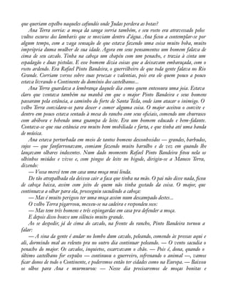 que queriam espelho naqueles cafundós onde Judas perdera as botas? 
Ana Terra sorria: a moça da sanga sorria também, e seu rosto era atravessado pelos 
vultos escuros dos lambaris que se moviam dentro d’água. Ana àcou a contemplar-se por 
algum tempo, com a vaga sensação de que estava fazendo uma coisa muito boba, muito 
imprópria duma mulher de sua idade. Agora em seus pensamentos um homem falava de 
cima de seu cavalo. Tinha na cabeça um chapéu com um penacho, e trazia à cinta um 
espadagão e duas pistolas. E esse homem dizia coisas que a deixavam embaraçada, com o 
rosto ardendo. Era Rafael Pinto Bandeira, o guerrilheiro de que toda gente falava no Rio 
Grande. Corriam versos sobre suas proezas e valentias, pois era ele quem pouco a pouco 
estava livrando o Continente do domínio dos castelhanos... 
Ana Terra guardava a lembrança daquele dia como quem entesoura uma joia. Estava 
claro que ventava também na manhã em que o major Pinto Bandeira e seus homens 
passaram pela estância, a caminho do forte de Santa Tecla, onde iam atacar o inimigo. O 
velho Terra convidara-os para descer e comer alguma coisa. O major aceitou o convite e 
dentro em pouco estava sentado à mesa do rancho com seus oàciais, comendo um churrasco 
com abóbora e bebendo uma guampa de leite. Era um homem educado e bem-falante. 
Contava-se que sua estância era muito bem mobiliada e farta, e que tinha até uma banda 
de música. 
Ana estava perturbada em meio de tantos homens desconhecidos — grandes, barbudos, 
sujos — que fanfarronavam, comiam fazendo muito barulho e de vez em quando lhe 
lançavam olhares indecentes. Num dado momento Rafael Pinto Bandeira àtou nela os 
olhinhos miúdos e vivos e, com pingos de leite no bigode, dirigiu-se a Maneco Terra, 
dizendo: 
— Vossa mercê tem em casa uma moça mui linda. 
De tão atrapalhada ela deixou cair a faca que tinha na mão. O pai não disse nada, àcou 
de cabeça baixa, assim com jeito de quem não tinha gostado da coisa. O major, que 
continuava a olhar para ela, prosseguiu sacudindo a cabeça: 
— Mas é muito perigoso ter uma moça assim num descampado destes... 
O velho Terra pigarreou, mexeu-se na cadeira e respondeu seco: 
— Mas tem três homens e três espingardas em casa pra defender a moça. 
E depois disso houve um silêncio muito grande. 
Ao se despedir, já de cima do cavalo, na frente do rancho, Pinto Bandeira tornou a 
falar:— 
A sina da gente é andar no lombo dum cavalo, peleando, comendo às pressas aqui e 
ali, dormindo mal ao relento pra no outro dia continuar peleando. — O vento sacudia o 
penacho do major. Os cavalos, inquietos, escarvavam o chão. — Pois é, dona, quando o 
último castelhano for expulso — continuou o guerreiro, sofrenando o animal —, vamos 
àcar donos de todo o Continente, e poderemos então ter cidades como na Europa. — Baixou 
os olhos para Ana e murmurou: — Nesse dia precisaremos de moças bonitas e 
 
