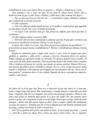 trabalhadeiras como vossa mercê. Deus vos guarde! — Ergueu o chapéu no ar e se foi. 
Ana escutara-o com o rosto em fogo. O pai àcou de cabeça baixa, calado. Ela se 
lembrava bem do que o velho Terra e Antônio, o filho mais velho, tinham dito depois. 
— Pai, eu acho que devia ter ido com eles... — murmurou o rapaz, olhando os soldados 
que se afastavam na direção do poente. 
O velho respondeu: 
— Não criei àlho pra andar dando tiro por aí. O melhor é vosmecê àcar aqui agarrado 
ao cabo duma enxada. Isso é que é trabalho de homem. 
— O major é um patriota, meu pai. Ele precisa de soldados para botar pra fora os 
castelhanos. 
O velho ergueu a cabeça e encarou o filho: 
— Patriota? Ele está mas é defendendo as estâncias que tem. O que quer é retomar suas 
terras que os castelhanos invadiram. Pátria é a casa da gente. 
E agora, ali a olhar-se no poço, Ana Terra pensava nas palavras do guerrilheiro: “... 
precisaremos de moças bonitas e trabalhadeiras”. Bonitas e trabalhadeiras. Bonitas, bonitas, 
bonitas... 
Ergueu-se, caminhou para o lugar onde estava o cesto, tirou as roupas para fora, 
ajoelhou-se, apanhou o sabão preto e começou a lavá-las. Enquanto fazia isso cantava. 
Eram cantigas que aprendera ainda em Sorocaba. Só cantava quando estava sozinha. Às 
vezes, perto da mãe, podia cantarolar. Mas na presença do pai e dos irmãos tinha vergonha. 
Não se lembrava de jamais ter ouvido o pai cantar ou mesmo assobiar. Maneco Terra era 
um homem que falava pouco e trabalhava demais. Severo e sério, exigia dos outros muito 
respeito e obediência, e não admitia que ninguém em casa discutisse com ele. “Terra tem só 
uma palavra”, costumava dizer. E era verdade. Quando ele dava a sua palavra, cumpria, 
custasse o que custasse. 
2 
De súbito ali ao pé do poço Ana Terra teve a impressão de que não estava só. A mão que 
batia a roupa numa laje parou. Em compensação o coração começou a bater-lhe com mais 
força... Esquisito. Ela não via ninguém, mas sentia uma presença estranha... Podia ser um 
bicho, mas podia ser também uma pessoa. E se fosse um índio? Por um instante esteve 
prestes a gritar, sob a impressão de que ia ser frechada. Sentia que o perigo vinha da outra 
margem... Sentia mas não queria erguer os olhos. Com o coração a pulsar-lhe surdamente 
no peito, ela esperava... Quando caiu em si estava olhando para um homem estendido junto 
da sanga, a umas cinco braças de onde se encontrava. 
Ana Terra apanhou uma pedra com ambas as mãos. Se ele avançar pra mim — pensou 
—, atiro-lhe a pedra na cabeça. Era a tática que usava contra cobra... Foi se erguendo 
 