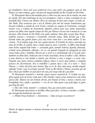por bandoleiros. Seria mil vezes preferível viver como pobre em qualquer canto de São 
Paulo a ter uma estância, gado e lavoura ali naquele fundão do Rio Grande de São Pedro. 
D. Henriqueta olhava desconsolada para a velha roca que estava ali no rancho, em cima 
do estrado. Era uma lembrança de sua avó portuguesa e talvez a única recordação de sua 
mocidade feliz. Casara com Maneco Terra na esperança de àcar para sempre vivendo em 
São Paulo. Mas acontecera que o avô de Maneco fora um dos muitos bandeirantes que 
haviam trilhado a estrada da serra Geral e entrado nos campos do Continente, visitando 
muitas vezes a Colônia do Sacramento. Quando voltava para casa, tantas maravilhas 
contava aos filhos sobre aqueles campos do Sul, que Maneco crescera com a mania de vir um 
dia para o Rio Grande de São Pedro criar gado e plantar. Antes dele, seu pai, Juca Terra, 
também cruzara e recruzara o Continente, trazendo tropas. Todos diziam que o Rio 
Grande tinha um grande futuro, pois suas terras eram boas e seu clima salubre. E eles 
vieram... E já tinham pago bem caro aquela loucura. O Lucinho lá estava enterrado em 
cima da coxilha. E, quanto mais o tempo passava, mais o marido e os àlhos iam àcando 
como bichos naquela lida braba — carneando gado, curando bicheira, laçando, domando, 
virando terra, plantando, colhendo e de vez em quando brigando de espingarda na mão 
contra índios, feras e bandidos. Parecia que a terra ia se entranhando não só na pele como 
também na alma deles. Andavam com as mãos encardidas, cheias de talhos e calos. Maneco 
à noite deitava-se sem mudar a camisa, que cheirava a suor, a sangue e a carne crua. 
Naquela casa nunca entrava nenhuma alegria, nunca se ouvia uma música, e ninguém 
pensava em divertimento. Era só trabalhar o quanto dava o dia. E a noite — dizia 
Maneco — tinha sido feita para dormir. Que ia ser de Ana, uma moça, metida naquele 
cafundó? Como é que ia arranjar marido? Nem ao Rio Pardo o Maneco consentia que ela 
fosse. Dizia que mulher era para ficar em casa, pois moça solta dá o que falar. 
D. Henriqueta respeitava o marido, nunca ousava contrariá-lo. A verdade era que, 
afora aquela coisa de terem vindo para o Rio Grande e umas certas casmurrices, não tinha 
queixa dele. Maneco era um homem direito, um homem de bem, e nunca a tratara com 
brutalidade. Seco, calado e opiniático — isso ele era. Mas quem é que pode fugir ao gênio 
que Deus lhe deu? 
— Eles vêm vindo, mamãe! — exclamou Ana, que estava junto à janela. 
D. Henriqueta aproximou-se da àlha, olhou para fora e avistou o marido e os àlhos, 
que carregavam lentamente um corpo. 
— Minha Nossa Senhora! — murmurou. — Que será que vai acontecer? 
3 
Dentro de alguns minutos os homens entraram em casa e deitaram o desconhecido numa 
das camas. 
 