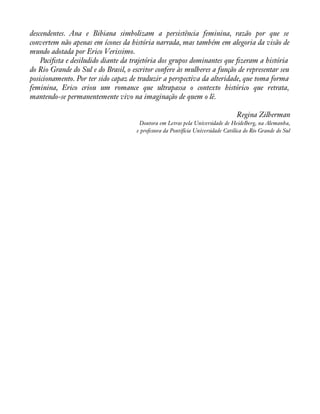 descendentes. Ana e Bibiana simbolizam a persistência feminina, razão por que se 
convertem não apenas em ícones da história narrada, mas também em alegoria da visão de 
mundo adotada por Erico Verissimo. 
Paciàsta e desiludido diante da trajetória dos grupos dominantes que àzeram a história 
do Rio Grande do Sul e do Brasil, o escritor confere às mulheres a função de representar seu 
posicionamento. Por ter sido capaz de traduzir a perspectiva da alteridade, que toma forma 
feminina, Erico criou um romance que ultrapassa o contexto histórico que retrata, 
mantendo-se permanentemente vivo na imaginação de quem o lê. 
Regina Zilberman 
Doutora em Letras pela Universidade de Heidelberg, na Alemanha, 
e professora da Pontifícia Universidade Católica do Rio Grande do Sul 
 