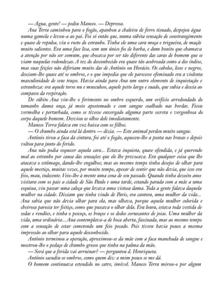 — Água, gente! — pediu Maneco. — Depressa. 
Ana Terra caminhou para o fogão, apanhou a chaleira de ferro tisnado, despejou água 
numa gamela e levou-a ao pai. Foi só então que, numa súbita sensação de constrangimento 
e quase de repulsa, viu o rosto do estranho. Tinha ele uma cara moça e trigueira, de maçãs 
muito salientes. Era uma face lisa, sem um único ào de barba, e dum bonito que chamava 
a atenção por não ser comum, que chocava por ser tão diferente das caras de homem que se 
viam naquelas redondezas. A tez do desconhecido era quase tão acobreada como a dos índios, 
mas suas feições não diferiam muito das de Antônio ou Horácio. Os cabelos, lisos e negros, 
desciam-lhe quase até os ombros, e o que impedia que ele parecesse efeminado era a violenta 
masculinidade de seus traços. Havia ainda para Ana um outro elemento de inquietação e 
estranheza: era aquele torso nu e musculoso, aquele peito largo e suado, que subia e descia ao 
compasso da respiração. 
De súbito Ana viu-lhe o ferimento no ombro esquerdo, um orifício arredondado do 
tamanho duma onça, já meio apostemado e com sangue coalhado nas bordas. Ficou 
vermelha e perturbada, como se tivesse enxergado alguma parte secreta e vergonhosa do 
corpo daquele homem. Desviou os olhos dele imediatamente. 
Maneco Terra falava em voz baixa com os filhos. 
— O chumbo ainda está lá dentro — dizia. — Este animal perdeu muito sangue. 
Antônio tirou a faca da cintura, foi até o fogão, aqueceu-lhe a ponta nas brasas e depois 
voltou para junto do ferido. 
Ana não podia esquecer aquela cara... Estava inquieta, quase ofendida, e já querendo 
mal ao estranho por causa das sensações que ele lhe provocava. Era qualquer coisa que lhe 
atacava o estômago, dando-lhe engulhos; mas ao mesmo tempo tinha desejos de olhar para 
aquele mestiço, muitas vezes, por muito tempo, apesar de sentir que não devia, que isso era 
feio, mau, indecente. Veio-lhe à mente uma cena de seu passado. Quando tinha dezoito anos 
visitara com os pais a cidade de São Paulo e uma tarde, estando parada com a mãe a uma 
esquina, viu passar uma caleça que levava uma vistosa dama. Toda a gente falava daquela 
mulher na cidade. Diziam que tinha vindo de Paris, era cantora, uma mulher da vida... 
Ana sabia que não devia olhar para ela, mas olhava, porque aquela mulher colorida e 
cheirosa parecia ter feitiço, como que puxava o olhar dela. Era loura, estava toda vestida de 
sedas e rendões, e tinha o pescoço, os braços e os dedos coruscantes de joias. Uma mulher da 
vida, uma ordinária... Ana contemplava-a de boca aberta, fascinada, mas ao mesmo tempo 
com a sensação de estar cometendo um feio pecado. Pois tivera havia pouco a mesma 
impressão ao olhar para aquele desconhecido. 
Antônio terminou a operação, aproximou-se da mãe com a faca manchada de sangue e 
mostrou-lhe o pedaço de chumbo grosso que tinha na palma da mão. 
— Será que a ferida vai arruinar? — perguntou d. Henriqueta. 
Antônio sacudiu os ombros, como quem diz: a mim pouco se me dá. 
O homem continuava estendido no catre, imóvel. Maneco Terra mirou-o por algum 
 
