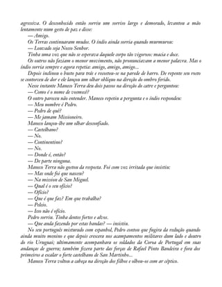 agressiva. O desconhecido então sorriu um sorriso largo e demorado, levantou a mão 
lentamente num gesto de paz e disse: 
— Amigo. 
Os Terras continuaram mudos. O índio ainda sorria quando murmurou: 
— Louvado seja Nosso Senhor. 
Tinha uma voz que não se esperava daquele corpo tão vigoroso: macia e doce. 
Os outros não faziam o menor movimento, não pronunciavam a menor palavra. Mas o 
índio sorria sempre e agora repetia: amigo, amigo, amigo... 
Depois inclinou o busto para trás e recostou-se na parede de barro. De repente seu rosto 
se contorceu de dor e ele lançou um olhar oblíquo na direção do ombro ferido. 
Nesse instante Maneco Terra deu dois passos na direção do catre e perguntou: 
— Como é o nome de vosmecê? 
O outro pareceu não entender. Maneco repetiu a pergunta e o índio respondeu: 
— Meu nombre é Pedro. 
— Pedro de quê? 
— Me jamam Missioneiro. 
Maneco lançou-lhe um olhar desconfiado. 
— Castelhano? 
— No. 
— Continentino? 
— No. 
— Donde é, então? 
— De parte ninguna. 
Maneco Terra não gostou da resposta. Foi com voz irritada que insistiu: 
— Mas onde foi que nasceu? 
— Na mission de San Miguel. 
— Qual é o seu ofício? 
— Ofício? 
— Que é que faz? Em que trabalha? 
— Peleio. 
— Isso não é ofício. 
Pedro sorriu. Tinha dentes fortes e alvos. 
— Que anda fazendo por estas bandas? — insistiu. 
No seu português misturado com espanhol, Pedro contou que fugira da redução quando 
ainda muito menino e que depois crescera nos acampamentos militares dum lado e doutro 
do rio Uruguai; ultimamente acompanhara os soldados da Coroa de Portugal em suas 
andanças de guerra; também àzera parte das forças de Rafael Pinto Bandeira e fora dos 
primeiros a escalar o forte castelhano de San Martinho... 
Maneco Terra voltou a cabeça na direção dos filhos e olhou-os com ar céptico. 
 