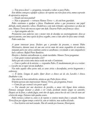 — Tem prova disso? — perguntou, tornando a voltar-se para Pedro. 
Este último começou a apalpar a faixa e de repente seu rosto àcou sério, numa expressão 
de apreensiva surpresa. 
— Donde está meu punhal? 
— Não se apoquente — retrucou Maneco Terra —, ele está bem guardado. 
Pedro continuou a apalpar a faixa. Finalmente achou o que procurava: um papel 
dobrado, muito amarelo e seboso. Desdobrou-o com mão trêmula e apresentou-o ao dono da 
casa. Maneco Terra não moveu sequer um dedo. Encarou Pedro com firmeza e disse: 
— Aqui ninguém sabe ler. 
Pronunciou essas palavras sem o menor tom de desculpa ou constrangimento: disse-as 
agressivamente, com uma espécie de feroz orgulho, como se não saber ler fosse uma virtude. 
Pedro então leu: 
A quem interessar possa. Declaro que o portador da presente, o tenente Pedro 
Missioneiro, durante mais de um ano serviu num dos meus esquadrões de cavalaria, 
tomando parte em vários combates contra os castelhanos e revelando-se um companheiro 
leal e valoroso. Rafael Pinto Bandeira. 
Horácio e Antônio entreolharam-se, ainda incrédulos. Maneco Terra perguntou: 
— Com quem vosmecê aprendeu a ler? 
Sabia que não existia uma única escola em todo o Continente. 
— Com os padres de la mission — respondeu Pedro. E imediatamente pôs-se a recitar: 
— Lavabis me et super nivem dealbabor. 
Viu todos aqueles olhos postos nele, as caras sérias e desconàadas, sorriu largamente e 
esclareceu: 
— É latim. Língua de padre. Quer dizer: a chuva cai do céu. Lavabis é chuva. 
Dealbabor é céu. 
Ana estava de boca entreaberta, atenta ao que Pedro fazia e dizia. 
O latim pareceu não impressionar Maneco Terra, que perguntou, brusco: 
— Como foi que vosmecê veio parar aqui? 
— Fui atacado por uns desertores do presídio, a umas três léguas desta estância. 
Entonces consegui montar a cabalo e vir vindo, perdendo muita sangre no caminho. 
Despois caí de fraco, o cabalo fugiu, senti olor de água, estava loco de sed e vim de rasto até 
a beira da sanga. Entonces todo quedou escuro. 
Pedro tornou a deitar-se, como se de repente se sentisse muito fraco e cansado. Maneco 
Terra ficou por algum tempo a mirá-lo, com ar indeciso, mas acabou dizendo: 
— Essa história está mal contada. Mas dê comida pro homem, Henriqueta. 
 