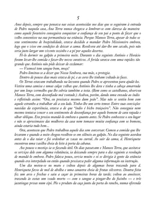 5 
Anos depois, sempre que pensava nas coisas acontecidas nos dias que se seguiram à entrada 
de Pedro naquela casa, Ana Terra nunca chegava a lembrar-se com clareza da maneira 
como aquele forasteiro conseguira conquistar a conàança de seu pai a ponto de fazer que o 
velho consentisse na sua permanência na estância. Porque Maneco Terra, apesar de todos os 
seus sentimentos de hospitalidade, estava decidido a mandar Pedro Missioneiro embora, 
logo que o visse em condições de deixar a cama. Resolvera até dar-lhe um cavalo, pois não 
seria justo largar um vivente sozinho e a pé por aqueles desertos. 
Fê-lo dormir no galpão a primeira noite. Durante o dia seguinte Antônio e Horácio 
foram levar-lhe comida e fazer-lhe novos curativos. A ferida sarava com uma rapidez tão 
grande que Antônio não pôde deixar de exclamar: 
— Vosmecê tem sangue bom, moço! 
Pedro limitou-se a dizer que Nossa Senhora, sua mãe, o protegia. 
Dentro de poucos dias mais estava de pé, e as cores lhe tinham voltado às faces. 
Os Terras estavam trabalhando na lavoura quando Pedro se apresentou para ajudá-los. 
Vestira uma camisa e umas calças velhas que Antônio lhe dera e tinha a cabeça amarrada 
por um lenço vermelho que lhe cobria também a testa. (Bem como os castelhanos, observou 
Maneco Terra, com desconàada má vontade.) Acabou, porém, dando uma enxada ao índio 
e reáetindo assim: “Ora, eu precisava mesmo dum peão”. Mas não se sentiu bem com 
aquele estranho a trabalhar ali a seu lado. Tinha-lhe um certo temor. Entre suas convicções 
nascidas da experiência, estava a de que “índio é bicho traiçoeiro”. Não conseguia nem 
mesmo tentava vencer o seu sentimento de desconàança por aquele homem de cara rapada e 
olhar oblíquo. Era preciso mandá-lo embora o quanto antes. Se Pedro conhecesse o seu lugar 
e não se aproximasse das mulheres da casa nem tomasse muita conàança com os homens, 
ainda estaria tudo bem... 
Ora, aconteceu que Pedro trabalhou aquele dia sem conversar. Comeu a comida que lhe 
levaram e quando a noite chegou recolheu-se em silêncio ao galpão. No dia seguinte acordou 
antes de o dia raiar e foi ordenhar as vacas no curral. Ao sair da cama, d. Henriqueta 
encontrou uma vasilha cheia de leite à porta da cabana. 
Aos poucos o mestiço ia se fazendo útil. Os dias passavam e Maneco Terra, que aceitava 
os serviços dele com alguma relutância, ia deixando sempre para o dia seguinte a resolução 
de mandá-lo embora. Pedro falava pouco, servia muito e só se dirigia à gente da estância 
quando era interpelado ou então quando precisava pedir alguma informação ou instrução. 
Um dia meteu-se no mato e voltou depois de algumas horas trazendo para d. 
Henriqueta favos de mel de abelha e uma canastra cheia de frutas silvestres. Doutra feita 
fez um arco e frechas e saiu a caçar às primeiras horas da tarde; voltou ao anoitecer, 
trazendo às costas um veado morto — com o sangue a pingar-lhe do focinho — e três 
jacutingas presas num cipó. Pôs o produto da caça junto da porta do rancho, numa oferenda 
 