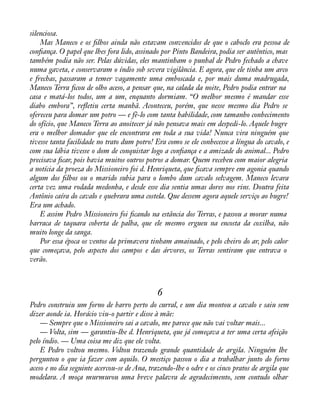silenciosa. 
Mas Maneco e os àlhos ainda não estavam convencidos de que o caboclo era pessoa de 
conàança. O papel que lhes fora lido, assinado por Pinto Bandeira, podia ser autêntico, mas 
também podia não ser. Pelas dúvidas, eles mantinham o punhal de Pedro fechado a chave 
numa gaveta, e conservaram o índio sob severa vigilância. E agora, que ele tinha um arco 
e frechas, passaram a temer vagamente uma emboscada e, por mais duma madrugada, 
Maneco Terra àcou de olho aceso, a pensar que, na calada da noite, Pedro podia entrar na 
casa e matá-los todos, um a um, enquanto dormiam. “O melhor mesmo é mandar esse 
diabo embora”, reáetiu certa manhã. Aconteceu, porém, que nesse mesmo dia Pedro se 
ofereceu para domar um potro — e fê-lo com tanta habilidade, com tamanho conhecimento 
do ofício, que Maneco Terra ao anoitecer já não pensava mais em despedi-lo. Aquele bugre 
era o melhor domador que ele encontrara em toda a sua vida! Nunca vira ninguém que 
tivesse tanta facilidade no trato dum potro! Era como se ele conhecesse a língua do cavalo, e 
com sua lábia tivesse o dom de conquistar logo a conàança e a amizade do animal... Pedro 
precisava àcar, pois havia muitos outros potros a domar. Quem recebeu com maior alegria 
a notícia da proeza do Missioneiro foi d. Henriqueta, que àcava sempre em agonia quando 
algum dos àlhos ou o marido subia para o lombo dum cavalo selvagem. Maneco levara 
certa vez uma rodada medonha, e desde esse dia sentia umas dores nos rins. Doutra feita 
Antônio caíra do cavalo e quebrara uma costela. Que dessem agora aquele serviço ao bugre! 
Era um achado. 
E assim Pedro Missioneiro foi àcando na estância dos Terras, e passou a morar numa 
barraca de taquara coberta de palha, que ele mesmo ergueu na encosta da coxilha, não 
muito longe da sanga. 
Por essa época os ventos da primavera tinham amainado, e pelo cheiro do ar, pelo calor 
que começava, pelo aspecto dos campos e das árvores, os Terras sentiram que entrava o 
verão. 
6 
Pedro construiu um forno de barro perto do curral, e um dia montou a cavalo e saiu sem 
dizer aonde ia. Horácio viu-o partir e disse à mãe: 
— Sempre que o Missioneiro sai a cavalo, me parece que não vai voltar mais... 
— Volta, sim — garantiu-lhe d. Henriqueta, que já começava a ter uma certa afeição 
pelo índio. — Uma coisa me diz que ele volta. 
E Pedro voltou mesmo. Voltou trazendo grande quantidade de argila. Ninguém lhe 
perguntou o que ia fazer com aquilo. O mestiço passou o dia a trabalhar junto do forno 
aceso e no dia seguinte acercou-se de Ana, trazendo-lhe o odre e os cinco pratos de argila que 
modelara. A moça murmurou uma breve palavra de agradecimento, sem contudo olhar 
 