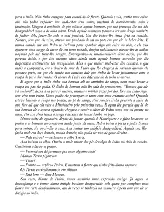 para o índio. Não tinha coragem para encará-lo de frente. Quando o via, sentia uma coisa 
que não podia explicar: um mal-estar sem nome, mistura de acanhamento, nojo e 
fascinação. Chegou à conclusão de que odiava aquele homem, que sua presença lhe era tão 
desagradável como a de uma cobra. Desde aquele momento passou a ter um desejo esquisito 
de judiar dele, fazer-lhe todo o mal possível. Um dia botou-lhe cinza fria na comida. 
Noutro, sem que ele visse, atirou um punhado de sal no pote em que ele ia beber leite. E 
numa ocasião em que Pedro se inclinou para apanhar algo que caíra ao chão, e ela viu 
aparecer uma nesga da carne de seu torso tostado, desejou subitamente cravar-lhe as unhas 
naquela pele até tirar-lhe sangue. Envergonhou-se imediatamente desse desejo, que lhe 
pareceu doido, e por isso mesmo odiou ainda mais aquele homem estranho que lhe 
despertava sentimentos tão mesquinhos. Mas o que maior mal-estar lhe causava, o que 
mais a exasperava, era o cheiro do suor de Pedro que lhe chegava às narinas quando ele 
passava perto, ou que ela sentia nas camisas dele que tinha de lavar juntamente com a 
roupa do pai e dos irmãos. O cheiro de Pedro era diferente do de todos os outros. 
E agora que o índio tinha sua barraca ali no caminho da sanga, nem mais lavar a 
roupa em paz ela podia. O diabo do homem não lhe saía do pensamento. “Tomara que ele 
vá embora!”, dizia Ana para si mesma, muitas e muitas vezes por dia. Era um índio sujo, 
sem eira nem beira. Como podia ela preocupar-se tanto com uma criatura assim! Quando 
estava batendo a roupa nas pedras, ao pé da sanga, Ana sempre tinha presente a ideia de 
que fora ali que ela vira o Missioneiro pela primeira vez... E agora lhe parecia que lá de 
sua barraca ele a estava espiando: chegava a sentir o olhar de Pedro como um sol quente na 
nuca. Por isso Ana temia a sanga e deixara de tomar banho no poço. 
Numa noite de aguaceiro, depois do jantar, quando d. Henriqueta e a àlha lavavam os 
pratos e os homens conversavam ainda junto da mesa, Pedro bateu à porta e pediu licença 
para entrar. Ao ouvir-lhe a voz, Ana sentiu um calafrio desagradável. Aquela voz lhe 
fazia mal: era doce demais, macia demais; não podia ser voz de gente direita... 
— Pode entrar! — exclamou o velho Terra. 
Ana baixou os olhos. Ouviu o mole rascar dos pés descalços do índio no chão do rancho. 
Continuou a lavar os pratos. 
— Vosmecê me dá permisso pra tocar alguma cosa? 
Maneco Terra pigarreou. 
— Tocar? 
— Frauta — explicou Pedro. E mostrou a flauta que tinha feito duma taquara. 
Os Terras entreolharam-se em silêncio. 
— Está bem — disse Maneco. 
Seu rosto, diante de Pedro, nunca assumia uma expressão amiga. Já agora a 
desconàança e o temor duma traição haviam desaparecido nele quase por completo; mas 
àcara um certo desajeitamento, que às vezes se traduzia na maneira áspera com que ele se 
dirigia ao índio. 
 