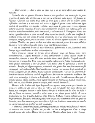 — Tome assento — disse o dono da casa, com o ar de quem dava uma ordem de 
trabalho. 
O rancho não era grande. Constava duma só peça quadrada com repartições de pano 
grosseiro. A maior das divisões era a em que se achavam todos agora. Ali faziam as 
refeições e àcavam nas noites frias antes de irem para a cama: era ao mesmo tempo 
refeitório e cozinha, e a um canto dela estava o fogão de pedra e uma talha com água 
potável. O mobiliário era simples e rústico: uma mesa de pinho sem verniz, algumas 
cadeiras de assento e respaldo de couro, uma arca também de couro, com fechos de ferro, um 
armário meio desmantelado e, sobre um estrado, a velha roca de d. Henriqueta. Numa das 
outras repartições àcava a cama do casal, sobre a qual, na parede, pendia um cruciàxo de 
madeira negra, com um Cristo de nariz carcomido; ao pé da cama àcava um mosquete 
carregado, sempre pronto para o que desse e viesse. Na divisão seguinte estavam os catres de 
Antônio e Horácio; e no quarto de Ana mal cabia uma cama de pernas de tesoura, debaixo 
da qual se via o velho baú de lata, onde a moça guardava suas roupas. 
A luz da lamparina de óleo de peixe iluminava pobremente a casa, despedindo uma 
fumaça negra e enchendo o ar dum cheiro enjoativo. 
Pedro sentou-se, cruzou as pernas, tirou algumas notas na áauta, como para 
experimentá-la, e depois, franzindo a testa, entrecerrando os olhos, alçando muito as 
sobrancelhas, começou a tocar. Era uma melodia lenta e meio fúnebre. O agudo som do 
instrumento penetrou Ana Terra como uma agulha, e ela se sentiu ferida, trespassada. Mas 
notas graves começaram a sair da áauta e aos poucos Ana foi percebendo a linha da 
melodia... Reagiu por alguns segundos, procurando não gostar dela, mas lentamente se foi 
entregando e deixando embalar. Sentiu então uma tristeza enorme, um desejo amolecido de 
chorar. Ninguém ali na estância tocava nenhum instrumento. Ana não se lembrava de 
jamais ter ouvido música de verdade naquela casa. Às vezes um dos irmãos assobiava. Ou 
então eram as cantigas tristonhas e desaànadas de sua mãe. Ou dela mesma, Ana, que só 
cantava quando estava sozinha. Agora aquela melodia, tão bonita, tão cheia de sentimento, 
bulia com ela, dava-lhe um aperto no coração, uma vontade danada de... 
Tirou as mãos de dentro da água da gamela, enxugou-as num pano e aproximou-se da 
mesa. Foi então que deu com os olhos de Pedro e daí por diante, por mais esforços que 
àzesse, não conseguiu desviar-se deles. Parecia-lhe que a música saía dos olhos do índio e 
não da áauta — morna, tremida e triste como a voz duma pessoa infeliz. A chuva 
tamborilava no teto de palha, batia no chão, lá fora... E Pedro beijava a áauta com seus 
beiços carnudos. Às vezes a música se parecia com as que Ana costumava ouvir na igreja de 
Sorocaba, mas dum momento para outro ficava diferente, lembrava uma toada que um dia 
ela ouvira um tropeiro assobiar ao trote do cavalo... 
A chama da lamparina dançava, soprada pelo vento que entrava pelas frestas do rancho. 
As sombras das pessoas reáetidas nas paredes cresciam e minguavam. Com a cabeça 
apoiada numa das mãos, Maneco Terra escutava. Horácio olhava para o teto. Antônio 
 