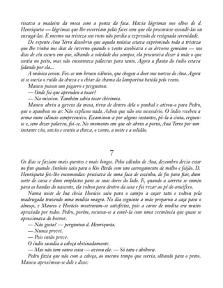 riscava a madeira da mesa com a ponta da faca. Havia lágrimas nos olhos de d. 
Henriqueta — lágrimas que lhe escorriam pelas faces sem que ela procurasse escondê-las ou 
enxugá-las. E mesmo na tristeza seu rosto não perdia a expressão de resignada serenidade. 
De repente Ana Terra descobriu que aquela música estava exprimindo toda a tristeza 
que lhe vinha nos dias de inverno quando o vento assobiava e as árvores gemiam — nos 
dias de céu escuro em que, olhando a soledade dos campos, ela procurava dizer à mãe o que 
sentia no peito, mas não encontrava palavras para tanto. Agora a áauta do índio estava 
falando por ela... 
A música cessou. Fez-se um brusco silêncio, que chegou a doer nos nervos de Ana. Agora 
só se ouvia o ruído da chuva e o chiar da chama da lamparina batida pelo vento. 
Maneco puxou um pigarro e perguntou: 
— Onde foi que aprendeu a tocar? 
— Na mission. Também sabia tocar chirimia. 
Maneco abriu a gaveta da mesa, tirou de dentro dela o punhal e atirou-o para Pedro, 
que o apanhou no ar. Não explicou nada. Achou que não era necessário. O índio recebeu a 
arma num silêncio compreensivo. Examinou-a por alguns instantes, pô-la à cinta, ergueu-se 
e, sem dizer palavra, foi-se. No momento em que ele abriu a porta, Ana Terra por um 
instante viu, ouviu e sentiu a chuva, o vento, a noite e a solidão. 
7 
Os dias se faziam mais quentes e mais longos. Pelos cálculos de Ana, dezembro devia estar 
no àm quando Antônio saiu para o Rio Pardo com um carregamento de milho e feijão. D. 
Henriqueta fez-lhe encomendas: precisava de uma faca de cozinha, de ào para àar, dum 
corte de cassa e duns emplastos para as suas dores do lado. E, quando a carreta se sumiu 
para as bandas do nascente, ela voltou para dentro da casa e foi rezar ao pé do crucifixo. 
Numa noite de lua cheia Horácio saiu para o campo a caçar tatu e voltou pela 
madrugada trazendo uma mulita magra. No dia seguinte a mãe preparou a caça para o 
almoço, e Maneco e Horácio mostraram-se satisfeitos, pois a carne de mulita era muito 
apreciada por todos. Pedro, porém, recusou-se a comê-la com uma veemência que quase se 
aproximava do horror. 
— Não gosta? — perguntou d. Henriqueta. 
— Nunca provei. 
— Pois então prove. 
O índio sacudia a cabeça obstinadamente. 
— Mas não tem outra coisa — avisou ela. — Só tatu e abóbora. 
Pedro fazia que não com a cabeça, ao mesmo tempo que sorria, olhando para o prato. 
Maneco aproximou-se dele e disse: 
 
