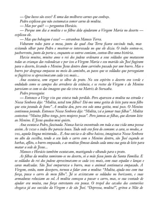 — Que luxos são esses? É uma das melhores carnes que conheço. 
Pedro explicou que não costumava comer carne de mulita. 
— Mas por quê? — perguntou Horácio. 
— Porque um dia a mulita e os àlhos dela ajudaram a Virgem Maria no deserto — 
explicou ele. 
— Mas que bobagem é essa? — estranhou Maneco Terra. 
Voltaram todos para a mesa, junto da qual Ana Terra àcara ouvindo tudo, mas 
evitando olhar para Pedro e mostrar-se interessada no que ele dizia. O índio sentou-se, 
pachorrento, junto da porta e, enquanto os outros comiam, contou-lhes uma história. 
Havia muitos, muitos anos o rei dos judeus ordenara a seus soldados que matassem 
todas as crianças das redondezas e por isso a Virgem Maria e seu marido são José fugiram 
para o deserto, levando o Menino Jesus dentro dum carrinho puxado por um burro. Mas o 
burro por desgraça empacou no meio do caminho, ao passo que os soldados que perseguiam 
os fugitivos se aproximavam cada vez mais... 
Ana escutava, sem erguer os olhos do prato. No seu espírito o deserto era verde e 
ondulado como os campos dos arredores da estância, e os rostos da Virgem e do Menino 
pareciam-se com os das imagens que ela vira na Matriz de Sorocaba. 
Pedro prosseguiu: 
— Entonces a Virge viu que estava tudo perdido. Pero apareceu a mulita na estrada e 
Nossa Senhora dije: “Mulita, usted tem àlhos? Dá-me uma gotita de leite para meu àlho 
que esta jorando de fome”. A mulita deu, pero era solo uma gotita, mui poco. O Menino 
continuou jorando. Entonces Nossa Senhora dije: “Mulita, vá a jamar tuas àlhas”. Mulita 
contestou: “Muitos àlhos tengo, pero mujeres pocas”. Pero jamou as àlhas, que dieram leite 
ao Menino. E Jesus quedou mui quieto. 
Ana escutava Pedro, fascinada. Nunca havia encontrado em toda a sua vida uma pessoa 
assim. Às vezes o índio lhe parecia louco. Tudo nele era fora do comum: a cara, os modos, a 
voz, aquela língua misturada... E Ana ouvia-o de olhos baixos, imaginava Nossa Senhora 
no alto da coxilha, tendo a seu lado o carro com o Menino dentro, são José coçando as 
barbas, aflito, o burro empacado, e as mulitas fêmeas dando cada uma sua gota de leite para 
matar a sede de Jesus... 
Maneco e Horácio também escutavam, mastigando e olhando para o prato. 
As àlhas da mulita sumiram-se no deserto, só a mãe àcou junto da Santa Família. E 
os soldados do rei dos judeus aproximavam-se cada vez mais, com suas espadas e lanças e 
caras malvadas. São José empurrava o burro, mas o animal continuava empacado. A 
Virgem, então, num desespero, tornou a falar com a mulita: “Mulita, ajuda-nos com tua 
força, puxa o carro de meu àlho”. Já se avistavam os soldados no horizonte, e suas 
armaduras reluziam ao sol. A mulita começou a puxar o carro, mas, se sua vontade de 
ajudar era muita, sua força entretanto era pouca. O tropel dos cavalos dos centuriões 
chegava já aos ouvidos da Virgem e de são José. “Depressa, mulita!”, gritou a Mãe de 
 