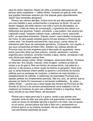 caça de navios negreiros. Depois de velha a prostituta esforçava-se por 
parecer dama respeitável — refletiu Winter, tomando um gole de vinho. Mas 
que grandes interesses estariam por trás daquele gesto aparentemente 
nobre? Que tremendos desígnios? 
Pensou nos colonos alemães. Estava certo de que eles poderiam ajudar 
com seu trabalho e seus conhecimentos o progresso do Brasil. Os que ali 
haviam chegado até então lutavam com toda a sorte de dificuldades: as 
distâncias, a falta de meios de comunicação, a ignorância dos nativos e a 
indiferença dos governos. Faziam, entretanto, o que podiam. Aos poucos iam 
realizando coisas, fundando colônias novas, cultivando a terra, exercendo, 
enfim, um apreciável artesanato. Quando, porém, esse trabalho começava a 
dar frutos, lá viera aquela estúpida guerra civil que atrasara a Província de 
muitos anos. Von Koseritz escrevera-lhe, havia pouco, cartas cheias de 
entusiasmo pelo futuro da colonização germânica. Contava-lhe, com orgulho, o 
que seus compatriotas já tinham feito. Existiam nas colônias alemãs da 
Província mais de trinta engenhos para a fabricação de aguardente, vários 
teares para linho (linho que eles próprios, colonos, plantavam), curtumes, 
engenhos para mandioca, serrarias movidas a água, olarias, cervejarias e até 
uma oficina para lapidar pedras finas. 
Pensando nessas coisas, Winter mastigava, observando Bolívar. Ali estava 
um belo tipo. Era robusto, másculo, tinha coragem, conhecia as lidas do 
campo e as da guerra. Mas era homem de poucas letras, mal sabia ler e 
escrever e não possuía a menor noção de história ou geografia. Havia anos 
que os santa-fezenses tinham pedido ao governo o provimento de escolas 
públicas para as paróquias do município, a abertura de mais estradas e o 
estabelecimento de colônias. A indiferença da Assembleia Provincial ante 
aqueles pedidos era simplesmente pasmosa. Não era, pois, de admirar que as 
pessoas em Santa Fé crescessem e morressem analfabetas... Às vezes — 
refletiu Winter — parecia que a única função dos homens da Província do Rio 
Grande do Sul era a de servirem periodicamente como soldados a fim de 
manterem as fronteiras do país com a Banda Oriental e a Argentina. Numa 
carta recente ao seu lieber Baron, ele escrevera: 
Parece que a regra geral aqui é a guerra, sendo a paz apenas uma 
exceção; pode-se dizer que esta gente vive guerreando e nos intervalos 
cuida um pouco da atividade agrícola e pastoril e do resto; mas um pouco, 
só um pouco, porque parece que tudo é feito com o pensamento na 
próxima guerra ou na próxima revolução. Há nos olhos destas mulheres 
uma permanente expressão de susto. 
 