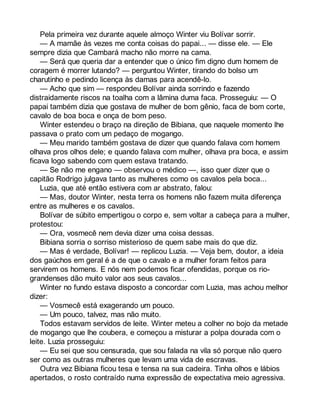 Pela primeira vez durante aquele almoço Winter viu Bolívar sorrir. 
— A mamãe às vezes me conta coisas do papai... — disse ele. — Ele 
sempre dizia que Cambará macho não morre na cama. 
— Será que queria dar a entender que o único fim digno dum homem de 
coragem é morrer lutando? — perguntou Winter, tirando do bolso um 
charutinho e pedindo licença às damas para acendê-lo. 
— Acho que sim — respondeu Bolívar ainda sorrindo e fazendo 
distraidamente riscos na toalha com a lâmina duma faca. Prosseguiu: — O 
papai também dizia que gostava de mulher de bom gênio, faca de bom corte, 
cavalo de boa boca e onça de bom peso. 
Winter estendeu o braço na direção de Bibiana, que naquele momento lhe 
passava o prato com um pedaço de mogango. 
— Meu marido também gostava de dizer que quando falava com homem 
olhava pros olhos dele; e quando falava com mulher, olhava pra boca, e assim 
ficava logo sabendo com quem estava tratando. 
— Se não me engano — observou o médico —, isso quer dizer que o 
capitão Rodrigo julgava tanto as mulheres como os cavalos pela boca... 
Luzia, que até então estivera com ar abstrato, falou: 
— Mas, doutor Winter, nesta terra os homens não fazem muita diferença 
entre as mulheres e os cavalos. 
Bolívar de súbito empertigou o corpo e, sem voltar a cabeça para a mulher, 
protestou: 
— Ora, vosmecê nem devia dizer uma coisa dessas. 
Bibiana sorria o sorriso misterioso de quem sabe mais do que diz. 
— Mas é verdade, Bolívar! — replicou Luzia. — Veja bem, doutor, a ideia 
dos gaúchos em geral é a de que o cavalo e a mulher foram feitos para 
servirem os homens. E nós nem podemos ficar ofendidas, porque os rio-grandenses 
dão muito valor aos seus cavalos... 
Winter no fundo estava disposto a concordar com Luzia, mas achou melhor 
dizer: 
— Vosmecê está exagerando um pouco. 
— Um pouco, talvez, mas não muito. 
Todos estavam servidos de leite. Winter meteu a colher no bojo da metade 
de mogango que lhe coubera, e começou a misturar a polpa dourada com o 
leite. Luzia prosseguiu: 
— Eu sei que sou censurada, que sou falada na vila só porque não quero 
ser como as outras mulheres que levam uma vida de escravas. 
Outra vez Bibiana ficou tesa e tensa na sua cadeira. Tinha olhos e lábios 
apertados, o rosto contraído numa expressão de expectativa meio agressiva. 
 