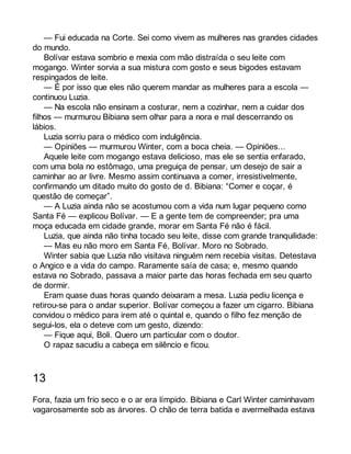 — Fui educada na Corte. Sei como vivem as mulheres nas grandes cidades 
do mundo. 
Bolívar estava sombrio e mexia com mão distraída o seu leite com 
mogango. Winter sorvia a sua mistura com gosto e seus bigodes estavam 
respingados de leite. 
— É por isso que eles não querem mandar as mulheres para a escola — 
continuou Luzia. 
— Na escola não ensinam a costurar, nem a cozinhar, nem a cuidar dos 
filhos — murmurou Bibiana sem olhar para a nora e mal descerrando os 
lábios. 
Luzia sorriu para o médico com indulgência. 
— Opiniões — murmurou Winter, com a boca cheia. — Opiniões... 
Aquele leite com mogango estava delicioso, mas ele se sentia enfarado, 
com uma bola no estômago, uma preguiça de pensar, um desejo de sair a 
caminhar ao ar livre. Mesmo assim continuava a comer, irresistivelmente, 
confirmando um ditado muito do gosto de d. Bibiana: “Comer e coçar, é 
questão de começar”. 
— A Luzia ainda não se acostumou com a vida num lugar pequeno como 
Santa Fé — explicou Bolívar. — E a gente tem de compreender; pra uma 
moça educada em cidade grande, morar em Santa Fé não é fácil. 
Luzia, que ainda não tinha tocado seu leite, disse com grande tranquilidade: 
— Mas eu não moro em Santa Fé, Bolívar. Moro no Sobrado. 
Winter sabia que Luzia não visitava ninguém nem recebia visitas. Detestava 
o Angico e a vida do campo. Raramente saía de casa; e, mesmo quando 
estava no Sobrado, passava a maior parte das horas fechada em seu quarto 
de dormir. 
Eram quase duas horas quando deixaram a mesa. Luzia pediu licença e 
retirou-se para o andar superior. Bolívar começou a fazer um cigarro. Bibiana 
convidou o médico para irem até o quintal e, quando o filho fez menção de 
segui-los, ela o deteve com um gesto, dizendo: 
— Fique aqui, Boli. Quero um particular com o doutor. 
O rapaz sacudiu a cabeça em silêncio e ficou. 
13 
Fora, fazia um frio seco e o ar era límpido. Bibiana e Carl Winter caminhavam 
vagarosamente sob as árvores. O chão de terra batida e avermelhada estava 
 