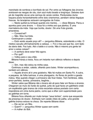 manchado de sombras e borrifado de sol. Por entre as folhagens das árvores 
avistavam-se nesgas de céu, dum azul muito lavado e longínquo. Debaixo dum 
pé de magnólia via-se uma carroça de varais caídos. Penduradas duma 
taquara posta horizontalmente entre dois cinamomos, pendiam várias linguiças 
frescas. As laranjeiras estavam carregadas de frutos. 
— Neste quintal eu brinquei quando era menina... — disse Bibiana. Parou e 
apontou para uma árvore. — Essa foi a minha avó que plantou. É uma 
marmeleira-da-índia. Veja que bonita, doutor. Dá uma fruta grande, 
amarelona. 
— Comestível? 
— Não. Mas mui linda. 
Continuaram a andar. 
— Está vendo aquele poço ali? — perguntou Bibiana, estendendo a mão. O 
médico sacudiu afirmativamente a cabeça. — Foi o meu pai que fez, com tijolo 
da olaria dele. Fez tudo. Até o balde e a corda. Não é mesmo pra gente ter 
amor a estas coisas? 
— A senhora deve estar feliz agora. 
— Por quê? 
— Voltou para o seu chão. 
Bibiana franziu a testa, ficou um instante num silêncio reflexivo e depois 
disse: 
— Sim, mas não estou na minha casa. 
Continuou a andar, calada, olhando para baixo. Winter acompanhou-a, 
também em silêncio. 
— Aquela árvore ali é uma goiabeira. Não há muitas em Santa Fé. A outra, 
a pequena, de folha lustrosa, é uma pitangueira. As flores do jardim a geada 
matou. Mas quando chegar a primavera vão ficar lindas. Tem hortênsia, dália, 
amor-perfeito, bonina, primavera, begônia... 
Winter sabia que Bibiana não o levara até ali para falar em flores e árvores. 
Chegaram ao muro do fundo do quintal, junto do qual havia um galinheiro onde 
um esplêndido galo branco de crista escarlate estava postado com certa 
imponência em cima duma pedra, como que a olhar com superioridade para 
as galinhas em torno. 
Bibiana ficou olhando por muito tempo “seus bichos”, como que esquecida 
da presença do doutor. Aninhada num caixão cheio de palha, uma grande 
galinha branca estava no choco. De repente Bibiana disse: 
— Ela vai ter um filho. 
— Quem? — perguntou Winter quase sem sentir. 
— A mulher do Boli. 
 