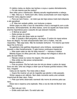 O médico meteu os dedos nas barbas e coçou o queixo distraidamente. 
— Foi ela mesma que lhe contou? 
Sem olhar para o interlocutor, Bibiana sacudiu negativamente a cabeça. 
— Não. Mas eu vi. Tenho bom olho. Estou acostumada com esse negócio. 
O senhor notou alguma coisa? 
— Para ser bem franco... só notei que ela hoje estava muito bem-disposta 
e até agradável. 
— É. Mas tem andado pálida, com tonturas e enjoos. 
Winter jogou no chão o toco do charutinho e ficou a esmagá-lo com a sola 
da botina, demoradamente, de olhos baixos, como se aquele ato fosse duma 
enorme importância para o assunto de que estavam tratando. 
— O Bolívar já sabe? 
— Sabe porque eu contei. 
— Mas a Luzia não disse nada ao marido? 
— Não. E quando o Boli perguntou, ela negou. O pobre do rapaz estava 
louco de alegria. Foi todo entusiasmado falar com a mulher, mas ela 
respondeu: “Não seja bobo. Não há novidade nenhuma”. Foi mesmo que botar 
água fria na fervura. 
No galinheiro três galinhas disputavam uma minhoca, cacarejando e 
bicando o chão freneticamente. O galo branco continuava impassível. 
— Mas quem sabe se não há nada mesmo? — insinuou o médico. 
Bibiana ergueu os olhos para ele. Sua cabeça mal chegava à altura do 
peito de Carl Winter. 
— Nessas coisas eu nunca me engano. Ela está grávida. 
— Mas então eu não posso compreender... 
Bibiana atalhou-o: 
— Pois eu posso. Ela faz tudo isso de má pra deixar o pobre do rapaz 
louco da vida. Uma vez chegou a dizer que se ficasse grávida botava o filho 
fora. Imagine! 
Calou-se de repente. Fez meia-volta e disse: 
— Quero lhe mostrar um pé de magnólia que plantei o mês passado. 
Winter seguia-a em silêncio. Num dado momento sentiu uma vontade 
irreprimível de falar claro. Falou: 
— Pelo que tenho observado vosmecê não morre de amores pela sua 
nora... 
Disse isso e esperou uma explosão. Mas a voz da mãe de Bolívar veio 
calma: 
— Nem ela por mim. 
— Então está tudo bem. Ou está tudo mal. 
 