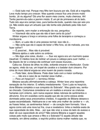 — Está tudo mal. Porque meu filho tem loucura por ela. Está ali a magnólia. 
Leva muito tempo pra crescer. Mas quando cresce fica uma árvore muito 
bonita. Já viu alguma? Dá uma flor assim meio creme, muito cheirosa. Ah! 
Tenho jasmim-do-cabo e jasmim miúdo. E um pé de primavera ali do lado. 
Tudo isto aqui era campo raso, pura barba-de-bode, quando meu pai veio pra 
cá. Não existe aqui um arbusto que não tenha sido plantado pela mão dum 
Terra. 
De repente, sem mudar a entonação da voz, perguntou: 
— Vosmecê não acha que ela não é bem certa do juízo? 
Winter ergueu o braço e arrancou uma folha de laranjeira e começou a 
mordiscá-la. 
— Bom, a Luzia não é uma pessoa normal, isso não é... 
— Não acha que ela é capaz de botar o filho fora, só de malvada, pra nos 
fazer sofrer? 
— É possível... Mas não é provável. 
Bibiana ajeitou o xale sobre os ombros. 
— Me diga uma coisa, doutor... — Sua voz agora era um murmúrio quase 
inaudível. O médico teve de inclinar um pouco a cabeça para ouvir melhor. — 
Se depois de ter a criança ela continuar com essas loucuras... 
Calou-se. Estava de olhos no chão, evitando encarar o interlocutor. Ouvia-se 
agora, vindo da rua, um tropel de cavalos e o badalar dum cincerro. Por 
cima do muro lateral erguia-se uma nuvem de poeira rosada. 
— Pode falar, dona Bibiana. Pode dizer tudo com a maior confiança. 
— ... não era o caso de se mandar essa mulher... 
— Para um hospício? — terminou Winter. 
Bibiana sacudiu afirmativamente a cabeça. Winter teve uma repentina 
sensação de frio interior. E refletiu imediatamente: “Com Luzia no hospício, 
dona Bibiana completa a sua conquista do Sobrado”. Mau grado seu, sentiu-se 
chocado. Costumava considerar-se um realista e encarar as criaturas 
humanas com cinismo, sem nunca esperar delas nobreza de sentimentos e 
altruísmo. Era em ocasiões como aquela que ele via como estava ainda 
dominado pelos seus preconceitos cristãos. A sugestão de Bibiana deixara-o 
quase escandalizado. Habituara-se a ver nela uma mulher de caráter e — oh, 
as frases feitas, os sentimentos feitos! — de coração bem formado. Via-a 
agora como sob uma nova luz fria, crua e reveladora: tinha a medida exata de 
sua capacidade de ódio. Mas... por que não virar a coisa do lado do avesso e 
dizer de sua capacidade de amor? Não estaria Bibiana a sugerir aquelas 
coisas pelo muito que amava o filho e o Sobrado? E aquela atitude não 
revelaria, em última análise, o espírito prático duma mulher realista que, no 
 