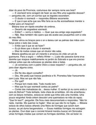 dizer do povo da Província, costumava dar sempre nome aos bois? 
— E vosmecê teria coragem de fazer ao seu filho uma sugestão dessas? 
— perguntou ele, com um sorriso que os bigodes escondiam. 
— O doutor é vosmecê — respondeu Bibiana secamente. 
— E que é que acha que seu filho faria se eu lhe aconselhasse mandar a 
mulher para um hospício? 
Bibiana teve um rápido encolher de ombros. 
— Decerto ele esgoelava vosmecê. 
— Então? — sorriu o médico. — Quer que seu amigo seja esgoelado? 
— Não. Mas também não quero que ela acabe aos pouquinhos com a vida 
do meu filho. 
Winter atirou os braços para o ar e deixou cair as palmas das mãos com 
força sobre o lado das coxas. 
— Então que é que se vai fazer? 
— Eu já disse que o doutor é vosmecê. 
— Mas há muitas coisas que um doutor não sabe. 
Bibiana ajoelhou-se por um instante e arrancou do chão um pé de 
guanxuma. Para a sogra — refletiu Winter —, Luzia não passava duma erva 
daninha que vicejava maleficamente no jardim do Sobrado e que era preciso 
extirpar antes que ela sufocasse as plantas úteis e belas. 
— Já conversou com o padre Otero a esse respeito? — perguntou ele, só 
para dizer alguma coisa. 
— Já. 
— Ele lhe deu algum conselho? 
— Deu. Me pediu que tivesse paciência e fé. Prometeu falar francamente 
com Luzia. Mas sei que não fala. 
— Por quê? 
— Porque tem medo dela. Todo mundo tem. 
— Mas que foi que vosmecê contou ao padre? 
— Contei das malvadezas da... dessa mulher. O senhor já viu como anda a 
cara do Bolívar? Toda lanhada, toda cheia de arranhões. Um dia amanheceu 
com os beiços inchados, estava-se vendo que tinha sido uma mordida. Uma 
pouca vergonha! Ainda ontem descobri uma queimadura na mão do rapaz. 
“Que foi isso?”, perguntei. Ele ficou meio desconcertado e respondeu: “Não foi 
nada, mamãe. Me queimei no fogão”. Mas sei que não foi no fogão. — Bibiana 
estava de olhos baixos olhando uma fileira de formigas que saíam dum 
buraco, ao pé duma bergamoteira. — Essas malditas formigas me estragam 
as plantas. Ouvi dizer que o coronel Amaral mandou buscar em Sorocaba 
umas formigas miúdas que comem as formigas daninhas. Ele vai botar no 
 