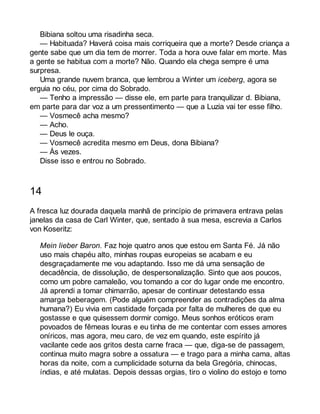 Bibiana soltou uma risadinha seca. 
— Habituada? Haverá coisa mais corriqueira que a morte? Desde criança a 
gente sabe que um dia tem de morrer. Toda a hora ouve falar em morte. Mas 
a gente se habitua com a morte? Não. Quando ela chega sempre é uma 
surpresa. 
Uma grande nuvem branca, que lembrou a Winter um iceberg, agora se 
erguia no céu, por cima do Sobrado. 
— Tenho a impressão — disse ele, em parte para tranquilizar d. Bibiana, 
em parte para dar voz a um pressentimento — que a Luzia vai ter esse filho. 
— Vosmecê acha mesmo? 
— Acho. 
— Deus le ouça. 
— Vosmecê acredita mesmo em Deus, dona Bibiana? 
— Às vezes. 
Disse isso e entrou no Sobrado. 
14 
A fresca luz dourada daquela manhã de princípio de primavera entrava pelas 
janelas da casa de Carl Winter, que, sentado à sua mesa, escrevia a Carlos 
von Koseritz: 
Mein lieber Baron. Faz hoje quatro anos que estou em Santa Fé. Já não 
uso mais chapéu alto, minhas roupas europeias se acabam e eu 
desgraçadamente me vou adaptando. Isso me dá uma sensação de 
decadência, de dissolução, de despersonalização. Sinto que aos poucos, 
como um pobre camaleão, vou tomando a cor do lugar onde me encontro. 
Já aprendi a tomar chimarrão, apesar de continuar detestando essa 
amarga beberagem. (Pode alguém compreender as contradições da alma 
humana?) Eu vivia em castidade forçada por falta de mulheres de que eu 
gostasse e que quisessem dormir comigo. Meus sonhos eróticos eram 
povoados de fêmeas louras e eu tinha de me contentar com esses amores 
oníricos, mas agora, meu caro, de vez em quando, este espírito já 
vacilante cede aos gritos desta carne fraca — que, diga-se de passagem, 
continua muito magra sobre a ossatura — e trago para a minha cama, altas 
horas da noite, com a cumplicidade soturna da bela Gregória, chinocas, 
índias, e até mulatas. Depois dessas orgias, tiro o violino do estojo e tomo 
 