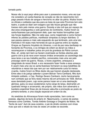 tomado parte. 
Nossa vila (e aqui peço vênia para usar o possessivo nossa, uma vez que 
me considero um santa-fezense de coração se não de nascimento) tem 
pago pesado tributo de sangue e heroísmo no altar da pátria. Muitos foram 
os oficiais e soldados que deu para as lutas de que esta Província tem sido 
teatro, e pode-se dizer sem exagero que não houve geração que não 
tivesse visto pelo menos uma guerra. Durante a luta civil que por espaço de 
dez anos ensanguentou o solo generoso do Continente, muitos foram os 
santa-fezenses que participaram dela, quer nas hostes farroupilhas quer 
nas forças legalistas. Não me cabe aqui, como magistrado e como homem 
infenso às paixões políticas, manifestar simpatias ou lançar diatribes. O 
que passou passou e mais vale esquecido do que lembrado, pois uma luta 
fratricida é mil vezes mais horrenda do que as guerras entre as nações. 
Graças ao Supremo Arquiteto do Universo, o sol da paz raiou benfazejo no 
horizonte da Província, e os inimigos de ontem se deram as mãos e 
recomeçaram a trabalhar juntos em prol da grandeza da Pátria comum. 
Mas, ai!, ainda nem bem se haviam cicatrizado as feridas abertas pela 
guerra civil e já de novo eram nossos irmãos arrancados ao aconchego dos 
seus lares e ao seu trabalho pacífico, convocados mais uma vez pelo 
pressago clarim da guerra. Rosas, o tirano argentino, ameaçava a 
integridade de nosso Brasil, e era necessário fazer frente a essa ameaça. 
E assim mais uma vez os santa-fezenses formaram os seus batalhões de 
voluntários e nessa luta que nem por ser relativamente curta foi menos 
cruenta, muitos foram os filhos desta vila que tiveram atuação destacada. 
Entre eles é de justiça salientar o jovem Bolívar Terra Cambará, filho dum 
intrépido soldado, o Cap. Rodrigo Severo Cambará, morto heroicamente 
num combate que se feriu nesta mesma vila em princípios de 1836. Bolívar, 
esse denodado jovem, cujo nome parece trazer em si uma destinação 
gloriosa, guiou os seus cavalarianos numa carga de lança, destruindo um 
quadrado inimigo e arrancando, ele próprio, das mãos dum adversário a 
bandeira argentina! Esse ato de bravura valeu-lhe a promoção ao posto de 
primeiro-tenente, e uma citação especial em ordem do dia. 
As anedotas do Almanaque foram muito apreciadas, bem como as 
poesias, algumas da lavra do próprio dr. Nepomuceno, e outras de poetas 
famosos como Camões, Tomás Antônio Gonzaga e Gregório de Matos. No 
“fecho de ouro” dum de seus sonetos, o juiz de direito concluía com rimas 
ricas que sob o veludo da rosa às vezes um acúleo se esconde. 
 