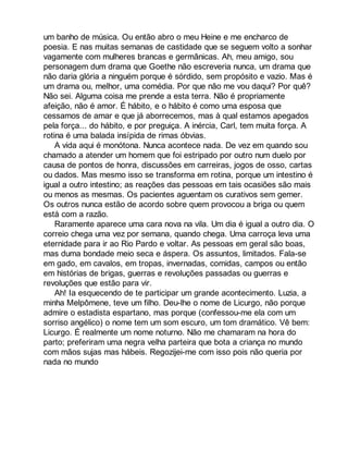 um banho de música. Ou então abro o meu Heine e me encharco de 
poesia. E nas muitas semanas de castidade que se seguem volto a sonhar 
vagamente com mulheres brancas e germânicas. Ah, meu amigo, sou 
personagem dum drama que Goethe não escreveria nunca, um drama que 
não daria glória a ninguém porque é sórdido, sem propósito e vazio. Mas é 
um drama ou, melhor, uma comédia. Por que não me vou daqui? Por quê? 
Não sei. Alguma coisa me prende a esta terra. Não é propriamente 
afeição, não é amor. É hábito, e o hábito é como uma esposa que 
cessamos de amar e que já aborrecemos, mas à qual estamos apegados 
pela força... do hábito, e por preguiça. A inércia, Carl, tem muita força. A 
rotina é uma balada insípida de rimas óbvias. 
A vida aqui é monótona. Nunca acontece nada. De vez em quando sou 
chamado a atender um homem que foi estripado por outro num duelo por 
causa de pontos de honra, discussões em carreiras, jogos de osso, cartas 
ou dados. Mas mesmo isso se transforma em rotina, porque um intestino é 
igual a outro intestino; as reações das pessoas em tais ocasiões são mais 
ou menos as mesmas. Os pacientes aguentam os curativos sem gemer. 
Os outros nunca estão de acordo sobre quem provocou a briga ou quem 
está com a razão. 
Raramente aparece uma cara nova na vila. Um dia é igual a outro dia. O 
correio chega uma vez por semana, quando chega. Uma carroça leva uma 
eternidade para ir ao Rio Pardo e voltar. As pessoas em geral são boas, 
mas duma bondade meio seca e áspera. Os assuntos, limitados. Fala-se 
em gado, em cavalos, em tropas, invernadas, comidas, campos ou então 
em histórias de brigas, guerras e revoluções passadas ou guerras e 
revoluções que estão para vir. 
Ah! Ia esquecendo de te participar um grande acontecimento. Luzia, a 
minha Melpômene, teve um filho. Deu-lhe o nome de Licurgo, não porque 
admire o estadista espartano, mas porque (confessou-me ela com um 
sorriso angélico) o nome tem um som escuro, um tom dramático. Vê bem: 
Licurgo. É realmente um nome noturno. Não me chamaram na hora do 
parto; preferiram uma negra velha parteira que bota a criança no mundo 
com mãos sujas mas hábeis. Regozijei-me com isso pois não queria por 
nada no mundo 
 