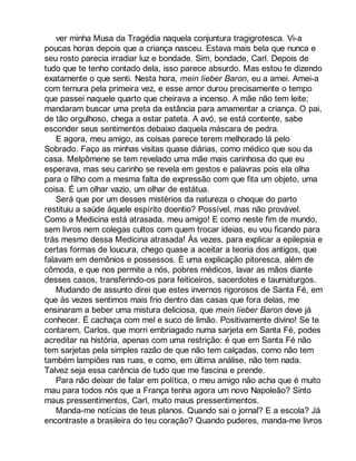 ver minha Musa da Tragédia naquela conjuntura tragigrotesca. Vi-a 
poucas horas depois que a criança nasceu. Estava mais bela que nunca e 
seu rosto parecia irradiar luz e bondade. Sim, bondade, Carl. Depois de 
tudo que te tenho contado dela, isso parece absurdo. Mas estou te dizendo 
exatamente o que senti. Nesta hora, mein lieber Baron, eu a amei. Amei-a 
com ternura pela primeira vez, e esse amor durou precisamente o tempo 
que passei naquele quarto que cheirava a incenso. A mãe não tem leite; 
mandaram buscar uma preta da estância para amamentar a criança. O pai, 
de tão orgulhoso, chega a estar pateta. A avó, se está contente, sabe 
esconder seus sentimentos debaixo daquela máscara de pedra. 
E agora, meu amigo, as coisas parece terem melhorado lá pelo 
Sobrado. Faço as minhas visitas quase diárias, como médico que sou da 
casa. Melpômene se tem revelado uma mãe mais carinhosa do que eu 
esperava, mas seu carinho se revela em gestos e palavras pois ela olha 
para o filho com a mesma falta de expressão com que fita um objeto, uma 
coisa. É um olhar vazio, um olhar de estátua. 
Será que por um desses mistérios da natureza o choque do parto 
restituiu a saúde àquele espírito doentio? Possível, mas não provável. 
Como a Medicina está atrasada, meu amigo! E como neste fim de mundo, 
sem livros nem colegas cultos com quem trocar ideias, eu vou ficando para 
trás mesmo dessa Medicina atrasada! Às vezes, para explicar a epilepsia e 
certas formas de loucura, chego quase a aceitar a teoria dos antigos, que 
falavam em demônios e possessos. É uma explicação pitoresca, além de 
cômoda, e que nos permite a nós, pobres médicos, lavar as mãos diante 
desses casos, transferindo-os para feiticeiros, sacerdotes e taumaturgos. 
Mudando de assunto direi que estes invernos rigorosos de Santa Fé, em 
que às vezes sentimos mais frio dentro das casas que fora delas, me 
ensinaram a beber uma mistura deliciosa, que mein lieber Baron deve já 
conhecer. É cachaça com mel e suco de limão. Positivamente divino! Se te 
contarem, Carlos, que morri embriagado numa sarjeta em Santa Fé, podes 
acreditar na história, apenas com uma restrição: é que em Santa Fé não 
tem sarjetas pela simples razão de que não tem calçadas, como não tem 
também lampiões nas ruas, e como, em última análise, não tem nada. 
Talvez seja essa carência de tudo que me fascina e prende. 
Para não deixar de falar em política, o meu amigo não acha que é muito 
mau para todos nós que a França tenha agora um novo Napoleão? Sinto 
maus pressentimentos, Carl, muito maus pressentimentos. 
Manda-me notícias de teus planos. Quando sai o jornal? E a escola? Já 
encontraste a brasileira do teu coração? Quando puderes, manda-me livros 
 