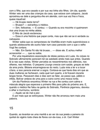 com o filho, que era casado e por sua vez tinha oito filhos. Um dia, quando 
Winter veio ver uma das crianças da casa, que estava com catapora, Jacob 
aproximou-se dele e perguntou-lhe em alemão, com sua voz fina e fraca, 
quase inaudível: 
— Há bruxas nesta terra? 
— Bruxas? — estranhou o médico. 
— Sim, feiticeiras. — E contou: — Quando eu era mocinho vi queimarem 
viva uma bruxa na minha aldeia. 
O filho de Jacob esclareceu: 
— Essa é uma história que papai conta, mas que não sei se é verdade ou 
caduquice. 
Winter sabia que os camponeses da Vestfália eram muito supersticiosos e 
quando adolescente ele ouvira falar num caso parecido com o que o velho 
Vogt lhe contara. 
— Não. Em Santa Fé não há bruxas... — disse ele. E achou melhor 
acrescentar — ... que eu saiba. 
Por uma inquietadora associação de ideias pensou em Luzia. As coisas no 
Sobrado ultimamente pareciam ter-se azedado ainda mais que antes. Quando 
lá ia nas suas visitas, Winter percebia os ressentimentos nos silêncios, nos 
olhares, nas indiretas. O pequeno Licurgo crescia com saúde, graças ao leite 
da ama preta. Bibiana encarregava-se do resto. Luzia vivia a ler e a tocar 
cítara, e isso parecia enervar a sogra. Contava-se que havia dias em que as 
duas mulheres se fechavam, cada qual num quarto, e lá ficavam durante 
largas horas. Passavam dias e dias sem se falar, ao passo que, pálido e 
infeliz, Bolívar andava de uma para a outra como uma mosca tonta. 
Um dia Florêncio encontrou Winter na rua e lhe contou com calma e 
máscula alegria que esperava o primeiro filho para julho do próximo ano. E, 
quando o médico lhe falou na gente do Sobrado, Florêncio pigarreou, desviou 
o olhar e murmurou, sombrio: 
— Aquilo vai de mal a pior. 
E por mais que se esforçasse, Winter não lhe arrancou nem mais uma 
palavra. 
15 
Quando, ao levantar-se uma manhã e ao ver da sua janela a paineira do 
quintal do vigário toda cheia de flores cor-de-rosa, o dr. Carl Winter 
 