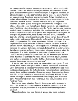 em cena como ator. A peça tomou um novo rumo ou, melhor, mudou de 
cenário. Como Luzia andasse irritadiça e inquieta, recomendei a Bolívar 
que a levasse numa viagem de recreio qualquer. A sugestão foi aceita. D. 
Bibiana me apoiou, pois a pobre criatura estava cansada, queria respirar 
um pouco em paz. Depois de alguma relutância, Bolívar decidiu levar a 
mulher a Porto Alegre. Luzia exultou. Vivia numa permanente saudade de 
concertos, festas e teatros. Desde o momento em que a viagem foi 
resolvida, ela como que se transfigurou. Naturalmente começou a tocar 
cítara, e tocou as peças mais alegres de seu repertório. Os preparativos 
foram frenéticos. Iriam de jardineira, pelo Rio Pardo, levariam uma mucama 
e dois homens de confiança na boleia. Não preciso dizer que a notícia se 
espalhou rapidamente pela vila e que na hora da partida da carruagem, em 
princípios de janeiro último, meio mundo estava na praça, à frente do 
Sobrado, olhando o grande acontecimento. Muitos vieram despedir-se. O 
padre, o juiz, o Alvarenga. Florêncio não se fez visível. D. Bibiana abraçou 
e beijou longamente o filho e deu a ponta dos dedos à nora, que para 
surpresa minha e dos outros se inclinou sobre ela e lhe beijou as faces. D. 
Bibiana, porém, ficou imóvel, de lábios apertados. Confesso que naquele 
momento tive vontade de beijar a teiniaguá. Estava linda, o contentamento 
dava-lhe cores vivas às faces. Houve muitos adeuses, acenos e gritos de 
boa viagem. E lá se foi a jardineira, levantando pó pela rua em fora. 
Quando ela desapareceu na primeira esquina, D. Bibiana traçou o xale e 
antes de entrar no Sobrado me disse: “Nesta província, doutor, quando 
uma mulher se despede do marido, do filho, do irmão ou do noivo, nunca 
sabe se é por pouco tempo ou para sempre”. 
E sabes, meu caro barão, o que me impressiona nesta gente? É o ar 
natural, terra a terra com que dizem e fazem as coisas mais dramáticas. 
Estou começando já a descobrir diferenças entre os habitantes das várias 
regiões desta província. Os da fronteira são mais dramáticos e pitorescos 
que os desta região missioneira. Gostam de lenços de cores vivas, falam 
mais alto, contam bravatas e amam os gestos e frases teatrais. Se eu 
tivesse de eleger o homem representativo desta região, não escolheria 
Bento Amaral nem Bolívar, mas Florêncio, o meu bom, discreto e bravo 
Florêncio Terra. 
Perdoa-me estas minúcias. Quando vivemos por muito tempo num 
mundo tão limitado e pobre como este, acabamos conferindo às suas 
intriguinhas, às suas pessoinhas e às suas coisinhas uma importância 
universal. 
Mas este outono, meu caro Carlos, é grande aqui como seria em 
 