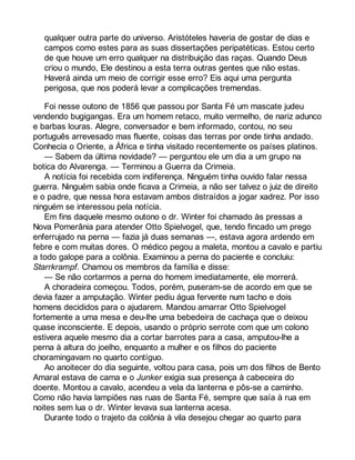 qualquer outra parte do universo. Aristóteles haveria de gostar de dias e 
campos como estes para as suas dissertações peripatéticas. Estou certo 
de que houve um erro qualquer na distribuição das raças. Quando Deus 
criou o mundo, Ele destinou a esta terra outras gentes que não estas. 
Haverá ainda um meio de corrigir esse erro? Eis aqui uma pergunta 
perigosa, que nos poderá levar a complicações tremendas. 
Foi nesse outono de 1856 que passou por Santa Fé um mascate judeu 
vendendo bugigangas. Era um homem retaco, muito vermelho, de nariz adunco 
e barbas louras. Alegre, conversador e bem informado, contou, no seu 
português arrevesado mas fluente, coisas das terras por onde tinha andado. 
Conhecia o Oriente, a África e tinha visitado recentemente os países platinos. 
— Sabem da última novidade? — perguntou ele um dia a um grupo na 
botica do Alvarenga. — Terminou a Guerra da Crimeia. 
A notícia foi recebida com indiferença. Ninguém tinha ouvido falar nessa 
guerra. Ninguém sabia onde ficava a Crimeia, a não ser talvez o juiz de direito 
e o padre, que nessa hora estavam ambos distraídos a jogar xadrez. Por isso 
ninguém se interessou pela notícia. 
Em fins daquele mesmo outono o dr. Winter foi chamado às pressas a 
Nova Pomerânia para atender Otto Spielvogel, que, tendo fincado um prego 
enferrujado na perna — fazia já duas semanas —, estava agora ardendo em 
febre e com muitas dores. O médico pegou a maleta, montou a cavalo e partiu 
a todo galope para a colônia. Examinou a perna do paciente e concluiu: 
Starrkrampf. Chamou os membros da família e disse: 
— Se não cortarmos a perna do homem imediatamente, ele morrerá. 
A choradeira começou. Todos, porém, puseram-se de acordo em que se 
devia fazer a amputação. Winter pediu água fervente num tacho e dois 
homens decididos para o ajudarem. Mandou amarrar Otto Spielvogel 
fortemente a uma mesa e deu-lhe uma bebedeira de cachaça que o deixou 
quase inconsciente. E depois, usando o próprio serrote com que um colono 
estivera aquele mesmo dia a cortar barrotes para a casa, amputou-lhe a 
perna à altura do joelho, enquanto a mulher e os filhos do paciente 
choramingavam no quarto contíguo. 
Ao anoitecer do dia seguinte, voltou para casa, pois um dos filhos de Bento 
Amaral estava de cama e o Junker exigia sua presença à cabeceira do 
doente. Montou a cavalo, acendeu a vela da lanterna e pôs-se a caminho. 
Como não havia lampiões nas ruas de Santa Fé, sempre que saía à rua em 
noites sem lua o dr. Winter levava sua lanterna acesa. 
Durante todo o trajeto da colônia à vila desejou chegar ao quarto para 
 