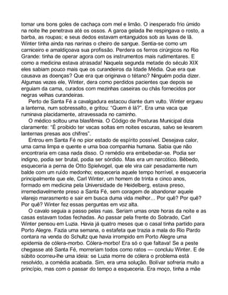 tomar uns bons goles de cachaça com mel e limão. O inesperado frio úmido 
na noite lhe penetrava até os ossos. A garoa gelada lhe respingava o rosto, a 
barba, as roupas; e seus dedos estavam entanguidos sob as luvas de lã. 
Winter tinha ainda nas narinas o cheiro de sangue. Sentia-se como um 
carniceiro e amaldiçoava sua profissão. Perdera os ferros cirúrgicos no Rio 
Grande: tinha de operar agora com os instrumentos mais rudimentares. E 
como a medicina estava atrasada! Naquela segunda metade do século XIX 
eles sabiam pouco mais que os curandeiros da Idade Média. Que era que 
causava as doenças? Que era que originava o tétano? Ninguém podia dizer. 
Algumas vezes ele, Winter, dera como perdidos pacientes que depois se 
erguiam da cama, curados com mezinhas caseiras ou chás fornecidos por 
negras velhas curandeiras. 
Perto de Santa Fé a cavalgadura estacou diante dum vulto. Winter ergueu 
a lanterna, num sobressalto, e gritou: “Quem é lá?”. Era uma vaca que 
ruminava placidamente, atravessada no caminho. 
O médico soltou uma blasfêmia. O Código de Posturas Municipal dizia 
claramente: “É proibido ter vacas soltas em noites escuras, salvo se levarem 
lanternas presas aos chifres”. 
Entrou em Santa Fé no pior estado de espírito possível. Desejava calor, 
uma cama limpa e quente e uma boa companhia humana. Sabia que não 
encontraria em casa nada disso. O remédio era embebedar-se. Podia ser 
indigno, podia ser brutal, podia ser sórdido. Mas era um narcótico. Bêbedo, 
esqueceria a perna de Otto Spielvogel, que ele vira cair pesadamente num 
balde com um ruído medonho; esqueceria aquele tempo horrível, e esqueceria 
principalmente que ele, Carl Winter, um homem de trinta e cinco anos, 
formado em medicina pela Universidade de Heidelberg, estava preso, 
irremediavelmente preso a Santa Fé, sem coragem de abandonar aquele 
vilarejo marasmento e sair em busca duma vida melhor... Por quê? Por quê? 
Por quê? Winter fez essas perguntas em voz alta. 
O cavalo seguia a passo pelas ruas. Seriam umas onze horas da noite e as 
casas estavam todas fechadas. Ao passar pela frente do Sobrado, Carl 
Winter pensou em Luzia. Havia já quatro meses que o casal tinha partido para 
Porto Alegre. Fazia uma semana, o estafeta que trazia a mala do Rio Pardo 
contara na venda do Schultz que havia irrompido em Porto Alegre uma 
epidemia de cólera-morbo. Cólera-morbo! Era só o que faltava! Se a peste 
chegasse até Santa Fé, morreriam todos como ratos — concluiu Winter. E de 
súbito ocorreu-lhe uma ideia: se Luzia morre de cólera o problema está 
resolvido, a comédia acabada. Sim, era uma solução. Bolívar sofreria muito a 
princípio, mas com o passar do tempo a esqueceria. Era moço, tinha a mãe 
 