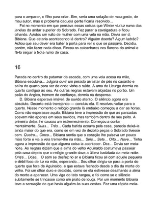 para o amparar, o filho para criar. Sim, seria uma solução de mau gosto, de 
mau autor, mas o problema daquela gente ficaria resolvido... 
Foi no momento em que pensava essas coisas que Winter viu luz numa das 
janelas do andar superior do Sobrado. Fez parar a cavalgadura e ficou 
olhando. Avistou um vulto de mulher com uma vela na mão. Devia ser d. 
Bibiana. Que estaria acontecendo lá dentro? Alguém doente? Algum ladrão? 
Achou que seu dever era bater à porta para ver o que se passava. Decidiu, 
porém, não fazer nada disso. Fincou os calcanhares nos flancos do animal e 
fê-lo seguir a trote rumo de casa. 
16 
Parada no centro do patamar da escada, com uma vela acesa na mão, 
Bibiana escutava... Julgara ouvir um pesado arrastar de pés no casarão e 
saíra do quarto para ver de onde vinha o ruído. A ama de Licurgo dormia no 
quarto contíguo ao seu. As outras negras estavam alojadas no porão. Um 
peão do Angico, homem de confiança, dormia na despensa. 
D. Bibiana esperava imóvel, de ouvido atento. O silêncio agora era 
absoluto. Decerto está trovejando — concluiu ela. E resolveu voltar para o 
quarto. Nesse momento o relógio grande lá embaixo começou a dar as horas. 
Como não esperasse aquilo, Bibiana teve a impressão de que as pancadas 
soavam não apenas em seus ouvidos, mas também dentro de seu peito. A 
primeira delas lhe causou um estremecimento. Começou a contar 
mentalmente. Duas... Três... Cada batida ecoava pela casa, parecia deixá-la 
ainda maior do que era, como se em vez de dezoito peças o Sobrado tivesse 
cem. Quatro... Cinco... Bibiana sentia que o coração lhe pulsava um pouco 
mais forte e via a vela tremer-lhe na mão... Seis... Sete... Oito... Nove... Tinha 
agora a impressão de que alguma coisa ia acontecer. Dez... Devia ser meia-noite. 
As negras diziam que a alma do velho Aguinaldo costumava passear 
pela casa depois que o relógio grande dava a última badalada da meia-noite. 
Onze... Doze... O som se desfez no ar e Bibiana ficou ali com aquele pequeno 
e débil foco de luz na mão, esperando... Seu olhar dirigiu-se para a porta do 
quarto que fora de Aguinaldo, e que estava fechado desde o dia da morte do 
velho. Foi um olhar duro e decidido, como se ela estivesse desafiando a alma 
do morto a aparecer. Uma viga do teto rangeu, e foi como se o silêncio 
subitamente se trincasse como um prato de louça. Por um momento Bibiana 
teve a sensação de que havia alguém às suas costas. Fez uma rápida meia- 
 