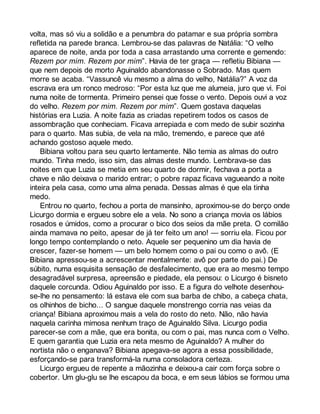 volta, mas só viu a solidão e a penumbra do patamar e sua própria sombra 
refletida na parede branca. Lembrou-se das palavras de Natália: “O velho 
aparece de noite, anda por toda a casa arrastando uma corrente e gemendo: 
Rezem por mim. Rezem por mim”. Havia de ter graça — refletiu Bibiana — 
que nem depois de morto Aguinaldo abandonasse o Sobrado. Mas quem 
morre se acaba. “Vassuncê viu mesmo a alma do velho, Natália?” A voz da 
escrava era um ronco medroso: “Por esta luz que me alumeia, juro que vi. Foi 
numa noite de tormenta. Primeiro pensei que fosse o vento. Depois ouvi a voz 
do velho. Rezem por mim. Rezem por mim”. Quem gostava daquelas 
histórias era Luzia. A noite fazia as criadas repetirem todos os casos de 
assombração que conheciam. Ficava arrepiada e com medo de subir sozinha 
para o quarto. Mas subia, de vela na mão, tremendo, e parece que até 
achando gostoso aquele medo. 
Bibiana voltou para seu quarto lentamente. Não temia as almas do outro 
mundo. Tinha medo, isso sim, das almas deste mundo. Lembrava-se das 
noites em que Luzia se metia em seu quarto de dormir, fechava a porta a 
chave e não deixava o marido entrar; o pobre rapaz ficava vagueando a noite 
inteira pela casa, como uma alma penada. Dessas almas é que ela tinha 
medo. 
Entrou no quarto, fechou a porta de mansinho, aproximou-se do berço onde 
Licurgo dormia e ergueu sobre ele a vela. No sono a criança movia os lábios 
rosados e úmidos, como a procurar o bico dos seios da mãe preta. O comilão 
ainda mamava no peito, apesar de já ter feito um ano! — sorriu ela. Ficou por 
longo tempo contemplando o neto. Aquele ser pequenino um dia havia de 
crescer, fazer-se homem — um belo homem como o pai ou como o avô. (E 
Bibiana apressou-se a acrescentar mentalmente: avô por parte do pai.) De 
súbito, numa esquisita sensação de desfalecimento, que era ao mesmo tempo 
desagradável surpresa, apreensão e piedade, ela pensou: o Licurgo é bisneto 
daquele corcunda. Odiou Aguinaldo por isso. E a figura do velhote desenhou-se- 
lhe no pensamento: lá estava ele com sua barba de chibo, a cabeça chata, 
os olhinhos de bicho... O sangue daquele monstrengo corria nas veias da 
criança! Bibiana aproximou mais a vela do rosto do neto. Não, não havia 
naquela carinha mimosa nenhum traço de Aguinaldo Silva. Licurgo podia 
parecer-se com a mãe, que era bonita, ou com o pai, mas nunca com o Velho. 
E quem garantia que Luzia era neta mesmo de Aguinaldo? A mulher do 
nortista não o enganava? Bibiana apegava-se agora a essa possibilidade, 
esforçando-se para transformá-la numa consoladora certeza. 
Licurgo ergueu de repente a mãozinha e deixou-a cair com força sobre o 
cobertor. Um glu-glu se lhe escapou da boca, e em seus lábios se formou uma 
 