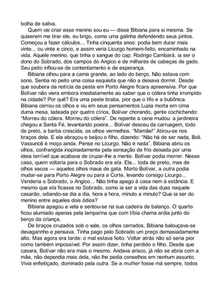 bolha de saliva. 
Quem vai criar esse menino sou eu — disse Bibiana para si mesma. Se 
quiserem me tirar ele, eu brigo, como uma galinha defendendo seus pintos. 
Começou a fazer cálculos... Tinha cinquenta anos: podia bem durar mais 
vinte... ou vinte e cinco, e assim veria Licurgo homem-feito, encaminhado na 
vida. Aquele menino, que tinha o sangue do cap. Rodrigo Cambará, ia ser o 
dono do Sobrado, dos campos do Angico e de milhares de cabeças de gado. 
Seu peito inflou-se de contentamento e de esperança. 
Bibiana olhou para a cama grande, ao lado do berço. Não estava com 
sono. Sentia no peito uma coisa esquisita que não a deixava dormir. Desde 
que soubera da notícia da peste em Porto Alegre ficara apreensiva. Por que 
Bolívar não viera embora imediatamente ao saber que o cólera tinha irrompido 
na cidade? Por quê? Era uma peste braba, pior que o tifo e a bubônica. 
Bibiana cerrou os olhos e viu em seus pensamentos Luzia morta em cima 
duma mesa, ladeada por quatro círios, Bolívar chorando, gente cochichando: 
“Morreu do cólera. Morreu do cólera”. De repente a cena mudou: a jardineira 
chegou a Santa Fé, levantando poeira... Bolívar desceu da carruagem, todo 
de preto, a barba crescida, os olhos vermelhos. “Mamãe!” Atirou-se nos 
braços dela. E ela abraçou e beijou o filho, dizendo: “Não há de ser nada, Boli. 
Vassuncê é moço ainda. Pense no Licurgo. Não é nada”. Bibiana abriu os 
olhos, confrangida inopinadamente pela sensação de frio deixada por uma 
ideia terrível que acabava de cruzar-lhe a mente. Bolívar podia morrer. Nesse 
caso, quem voltaria para o Sobrado era ela. Ela... toda de preto, mas de 
olhos secos — aqueles olhos maus de gata. Morto Bolívar, a outra podia 
mudar-se para Porto Alegre ou para a Corte, levando consigo Licurgo... 
Venderia o Sobrado, o Angico... Não tinha apego à casa nem à estância. E 
mesmo que ela ficasse no Sobrado, como ia ser a vida das duas naquele 
casarão, odiando-se dia a dia, hora a hora, minuto a minuto? Que ia ser do 
menino entre aqueles dois ódios? 
Bibiana apagou a vela e sentou-se na sua cadeira de balanço. O quarto 
ficou alumiado apenas pela lamparina que com tíbia chama ardia junto do 
berço da criança. 
De braços cruzados sob o xale, os olhos cerrados, Bibiana balouçava-se 
devagarinho e pensava. Tinha pago pelo Sobrado um preço demasiadamente 
alto. Mas agora era tarde: o mal estava feito. Voltar atrás não só seria pior 
como também impossível. Por assim dizer, tinha perdido o filho. Desde que 
casara, Bolívar não era mais o mesmo. Andava arisco, já não se abria com a 
mãe, não dependia mais dela, não lhe pedia conselhos em nenhum assunto. 
Vivia enfeitiçado, dominado pela outra. Se a mulher fosse má sempre, todos 
 