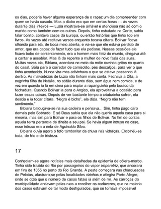os dias, poderia haver alguma esperança de o rapaz um dia compreender com 
quem se havia casado. Mas o diabo era que em certas horas — às vezes 
durante dias inteiros — Luzia mostrava-se amável e atenciosa não só com o 
marido como também com os outros. Depois, tinha estudado na Corte, sabia 
falar bonito, contava casos da Europa, ou então histórias que tinha lido em 
livros. Às vezes até recitava versos enquanto tocava cítara. Bolívar ficava 
olhando para ela, de boca meio aberta, e via-se que ele estava perdido de 
amor, que era capaz de fazer tudo que ela pedisse. Nessas ocasiões ele 
ficava bobo de contentamento, era o homem mais feliz do mundo, chegava até 
a cantar e assobiar. Mas lá de repente a mulher de novo fazia das suas. 
Muitas vezes ela, Bibiana, acordara no meio da noite ouvindo gritos no quarto 
do casal. Saía para o corredor de camisolão, pés descalços, para ver o que 
tinha acontecido. Nunca vira mas adivinhava o que se estava passando lá 
dentro. As malvadezas de Luzia não tinham mais conta. Fechava a Dita, a 
negrinha filha de Natália, no sótão durante dias, sem água nem comida, e de 
vez em quando ia lá em cima para espiar a rapariguinha pelo buraco da 
fechadura. Quando Bolívar ia para o Angico, ela aproveitava a ocasião para 
fazer essas coisas. Depois de ver bastante tempo a criaturinha sofrer, ela 
descia e ia tocar cítara. “Negro é bicho”, ela dizia. “Negro não tem 
sentimento.” 
Bibiana balouçava-se na sua cadeira e pensava... Sim, tinha pago caro 
demais pelo Sobrado. E só Deus sabia que ela não queria aquela casa para si 
mesma, mas sim para Bolívar e para os filhos de Bolívar. No fim de contas 
aquela terra pertencia de direito a seu pai. Se havia algum intruso no caso, 
esse intruso era a neta de Aguinaldo Silva. 
Bibiana ouvia agora o fofo tamborilar da chuva nas vidraças. Encolheu-se 
toda, de frio e de tristeza. 
17 
Conheciam-se agora notícias mais detalhadas da epidemia de cólera-morbo. 
Tinha sido trazida do Rio por passageiros do vapor Imperatriz, que ancorara 
em fins de 1855 no porto do Rio Grande. A peste começara nas charqueadas 
de Pelotas, alastrara-se pelas localidades vizinhas e atingira Porto Alegre, 
onde se dizia que o número de casos fatais ia além de mil. As carroças da 
municipalidade andavam pelas ruas a recolher os cadáveres, que na maioria 
dos casos estavam de tal modo desfigurados, que se tornava impossível 
 