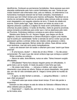 identificá-los. Contavam-se pormenores horripilantes. Havia pessoas que eram 
atacadas subitamente pelo mal e caíam fulminadas nas ruas. Temia-se que 
muitas tivessem sido enterradas vivas, pois os médicos, os enfermeiros e os 
funcionários municipais estavam de tal modo cansados, tresnoitados e 
nervosos que nem tinham tempo para maiores verificações. Recolhiam-se os 
mortos às carroçadas. Abriam-se no cemitério valas comuns onde os corpos 
eram despejados e em seguida cobertos de terra. O êxodo da cidade era 
enorme. Quem podia fugir, fugia. Havia pavor em todas as caras e em 
algumas pessoas a palidez e a algidez do medo eram confundidas com os 
sintomas da peste asiática. O barão de Muritiba, chefe do governo provincial, 
estava tomando providências para evitar que o mal se alastrasse pelo resto 
da Província. Contratava médicos e enviava-os para vários municípios. 
Mandou para Santa Fé o dr. Homero Viegas, que chegou um dia de 
diligência, reuniu imediatamente a Câmara Municipal e sugeriu uma medida 
que foi aceita por unanimidade: fechar a estrada da serra e evitar que por ela 
passassem gentes e animais vindos das cidades onde grassava o cólera. 
Bibiana andava agoniada. Bolívar ainda não voltara. Suas últimas cartas 
eram lacônicas, mas até certo ponto tranquilizadoras: 
Luzia e ele estavam bem de saúde e voltariam para casa “assim que fosse 
possível”. 
— É uma loucura, doutor! — disse ela um dia a Winter. — Eu não posso 
compreender. Por que é que não vieram embora logo que começou a peste? 
Winter encolheu os ombros: 
— Nunca se sabe, dona Bibiana, nunca se sabe. Talvez tivessem surgido 
dificuldades. 
— Dificuldades? Numa hora dessas ninguém pensa em dificuldades. A 
gente bota o pé no mundo. O medo da peste é mais forte que tudo. 
— Há coisas mais fortes... — retrucou o médico, sem saber muito 
claramente a que coisas se referia. Estava um pouco despeitado, mau grado 
seu, por não ter sido convidado pelo dr. Viegas a tomar parte na reunião da 
Câmara. 
— E agora, se eles fecham a estrada... — perguntou Bibiana — como é 
que o Boli vai passar? 
— Vosmecê sabe que essas coisas levam tempo. É bom não perder a 
esperança. 
Estavam os dois amigos na sala de visitas do Sobrado e Bibiana tinha os 
olhos voltados para as janelas. 
— Esperança? — repetiu ela, sem tirar os olhos da rua. — Esperando vivo 
eu há muitos anos. 
 
