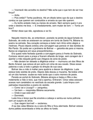 — Vosmecê não acredita no destino? Não acha que o que tem de ser traz 
força? 
— Acho. 
— Pois então? Tenha paciência. Há um ditado latino que diz que o destino 
conduz os que querem ser conduzidos e arrasta os que não querem. 
— Eu tenho andado mais ou menos de arrasto. Nem sempre quero ir pra 
onde o destino me leva. — E imediatamente, sem mudar de tom: — Toma um 
licor? 
Winter disse que não, agradeceu e se foi. 
Naquele mesmo dia, ao entardecer, postada na janela da água-furtada do 
Sobrado, de onde se avistavam os campos em torno de Santa Fé, Bibiana viu 
poeira na estrada. Seu coração começou a bater num ritmo entre alegre e 
medroso. Pouco depois avistou uma carruagem que parecia vir das bandas do 
Rio Pardo. Só podia ser a jardineira de Bolívar — garantia ela para si mesma. 
Nunca se enganava em seus pressentimentos... 
Era quase noite fechada quando a carruagem parou à frente do Sobrado. 
Curiosos vieram para a praça e ficaram olhando de longe, sem coragem de ir 
apertar a mão daquela gente que chegava da zona da peste. 
— Não deviam ter deixado a diligência entrar — murmurou um dos filhos de 
Bento Amaral, que estava ali por perto em cima de seu cavalo. Disse essas 
palavras e saiu a todo o galope na direção de sua casa. 
Bolívar deu a mão à mulher para ajudá-la a descer da diligência. Luzia 
estava toda vestida de preto. Depois dela desceu a mucama. Na boleia vinha 
só um dos homens: soube-se mais tarde que o outro morrera de peste. 
Parada ao portal do Sobrado, Bibiana abraçou e beijou o filho e deu 
molemente a mão à nora, que mal a apertou. Entraram. Cinco velas estavam 
acesas num candelabro no vestíbulo da escada grande. Luzia limpou com 
palmadas impacientes a poeira do vestido. 
— Como vai o Licurgo? — perguntou. 
— Vai bem — respondeu Bibiana secamente. 
— Onde é que está ele? 
— Dormindo. 
Luzia tirou o lenço que lhe envolvia a cabeça e sentou-se numa poltrona 
com um suspiro de alívio. 
— Que viagem horrível! — exclamou. 
À luz das velas Bibiana viu a cara do filho e ficou alarmada. Bolívar estava 
duma palidez esverdeada e tinha os olhos no fundo. 
 